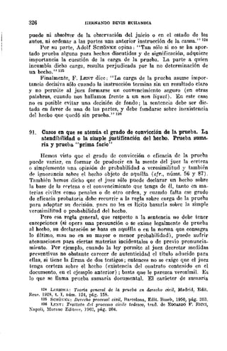 326 [IERNANDO DEVIS ECHANIlIA
puede ni absolver de la observación del juicio o en el estado de los
autos, ni ordenar a las partes una anterior instrucción de la causa." 124
Por su parte, Adolf SCHONKE opina: "Tan sólo si no se ha apor-
tado prueba alguna para hechos discutidos y de significación, adquiere
importancia la cuestión de la carga de la prueba. La parte a quien
incumbía dicha carga, resulta perjudicada por la no determinación de
un hecho." 125
Finalmente, F. LENT dice: "La carga de la prueba asume impor-
tancia decisiva sólo cuando la instrucción termina sin un resultado claro
y no permite al juez formarse un convencimiento seguro (en otras
palabras, cuando nos hallamos frente a un non liquet). En este caso
no es posible evitar una decisión de fondo j la sentencia debe ser dic_
tada en favor de una de las partes, y debe fundarse sobre inexistencia
del hecbo que quedó sin prueba." 126
91. Casos en que se atenúa. el grado de convicción de la prueba. La
atendibilidad o la simple justificación del hecho, Prueba suma..
ria y prueba "prima facie"
Hemos visto qu~ el grado de conviccIOn o eficacia de la prueba
puede variar, en formar de producir en la mente del juez la certeza
o simplemente lna opinión de probabilidad o verosimilitud y también
dI' i~norancia sohre el hecho objeto de aquélla (efr., núms. 56 y 87).
También hemos dicho que el jllez sólo puede declarar un hecho sobre
la base de la rrrteza o el convencimicnto que tenga de él, tanto en ma-
terias ciyiles como penales o dc otro orden, y cuando falta ese grado
de eficacia probatoria debc recurrir a la regla sobre carga de la prueba
para adoptar su decisión. pn('s no les es lícito basarla sobrc la simple
verosimilitud O prob;¡bilidad del hecho.
Pero esa regla general, que respecto a la sentencia no debe tener
excepciones (si opere! una presunción o se exime legalmente de prueba
al hecbo, su declaración se basa en aqu~lla o en la nonna que consagra
lo Í11timo, mas no en su mayor o menor probabilidad), puede sufrir
atenuaciones para ciertas materias incidentales o de previo pronuncia-
miento. Por ejemplo, cuando la ley permitc al juez decretar medidas
preventivas no obstante carecer de autenticidad el título aducido para
ellas, si tiene la firma de dos testigos; entonces no se exige que el juez
tenga certeza sobre el hecho (existencia del contrato contenido en el
documento, en el ejemplo anterior) j basta qne le parezca verosímil. Es
lo que se llama prueba sumaria documental. El carácter de sumaria
124 LI":>;SQNA: Teorla general de la pr1Jeaa en derecho cit'il, Madrid, Edit.
Reu~. 1928, t. 1, núm. 124, pág. 158.
125 SCHÜ~K¡';; Derecho procesal civil, Barcelona, Edit. Bosen, 1950, p6.g. 203.
126 I,y.~T; Trattato lid processo eh·i/e tedesoo, trad. de EOOAll.DO F. RIceI,
?apoli, ~Iorano E(]itOl"r, 1062, pÁ.g. 204.
 