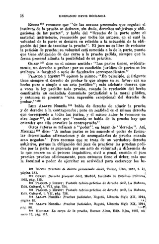 38 HERNANDO DEVIS ECHANDIA
Boceo 100 reconoce que "de las normas procesales que regulan el
instituto de la prueba se deducen, sin duda, dereMos subjetivos y obli-
gaciones de las partes", y habla del "derecho de la parte sobre el
material instructorio, reconocido por todos los autores, en el cual la
voluntad de la parte es decisiva en relación a la actuación de la obli-
gación del juez de tramitar la prueba". El juez no es libre de rechazar
la petición de prueba; su volUDtad está sometida a la de la parte, puesto
que tiene obligación de dar curso a la prueba pedida, siempre que la
forma procesal admita la posibilidad de su práctica.
GUASP 101 dice en el mismo sentido: "Las partes tienen, evidente-
mente, un derecbo a probar: por su condición jurídica de partes se les
atribuye la facultad o serie de facultades correspondientes."
PLANIOL y RIPERT 102 opinan lo mismo: "En principio, el litigante
tiene siempre el derecho de probar lo que alegue en su favor: sea un
becho puro o simple o UD acto jurídico"; más adelante observa que
a veces la ley probíbe toda prueba, cuando la revelación del hecho
constituiría un escándalo demasiado perjndicial a la moral pública,
y entonces se presenta "una supresión excepcional del derecho de
probar."lOS
LUIS ALZATE NOREÑA 104 babla de derecho de aducir la prueba
y de derecho a la contraprueba; pero en realidad es el mismo derecho
que corresponde a todas las partes, y el mismo autor lo reconocc en
otro lugar 105, al decir que "cuando se habla de la prueba hay que
entender que ella envuelve la contraprueba".
Otros autores se refieren a "poder", en lugar de "derecho". Así,
MICHELI 108 dice: "A ambas partes se les concede el poder de formu-
lar determinadas afirmaciones y de acompañarlas de prueba cuando
sean negadas." Pero creemos que se trata de un verdadero derecho
subjetivo, porque la obligación del juez de practicar las pruebas pedi_
das por la parte es generada por ese acto de voluntad; a diferencia de
lo que ocurre en el proceso inquisitivo, civil o penal, cuando el juez
practica pruebas oficiosamente, pues entonces tiene el deber, más que
la facultad o poder de ejercitar su actividad para esclarecer los he-
100 Roceo: n'attato dl diritto procu.rrwlc oivi/e, Torillo, Utet, 1957, t. II,
página 181.
101 GUASP: Derecho procesal civil, Madrid, Instituto de Estudios Politieos,'
1962, pá.g. 115.
102 PLAlUOL y RIPEf;:T: Tratado te6T1:CQ·pr&:tico de derecho civil, La Habana.,
Edit. Cultural, t. VIT, pág. 754.
103 PI...ANIOL Y RIPEf;:T: Tratado te6rioo-práctioo de derecho civil, La Ha.bana.,
Edit. Cultural, t. VII, pág. 756.
lO", AJ.,zATE NOWA: Pruebas juili.,wlcs, Bogotá, Libreria Siglo
página 15.
105 ALZ.!.'l'l: NOREÑ<.: PTtiebM judit,iales, Bogotá., Librería. Siglo
r.~g. 86.
xx, 194.4.,
•"-l.
xx, 1944,
·'·-'~l
106 ],{ICHELI: La carga de lo. prueba, Buenos Aires, Edit, EJea, 1961, nú-
mero] 6, pág. 115.
 
