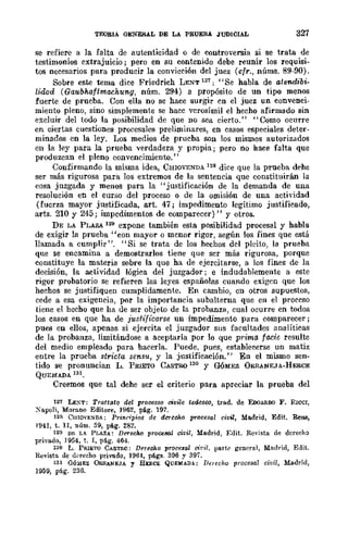 TEORIA GENERAL DE LA PRUEBA JUDICIAL 327
se refiere a la falta de autenticidad o de controversia si se trata de
testimonios cxtrajuicio; pero en su contenido debe reunir los requisi-
tos necesarios para producir la convicción del juez (cfr., nÚms. 89-90).
Sobre este tema dice Friedrich LENT 127; "Se habla de atendibi-
lidad (Gaubhaflmachung, núm. 294) a propósito de un tipo menos
fuerte de prueba. Con ella no se hace surgir cn el juez un convenci-
miento pleno, sino simplemente se hacc vcrosímil el hecho afirmado sin
excluir del todo la posibilidad de que no sea cierto." "Como ocurre
en ciertas cuestiones procesales preliminares, en casos especiales deter-
minados en la ley. Los medios de prucba son los mismos autorizados
en la ley para la prueba verdadera y propia; pero no hace falta que
produzcan el pleno convencimiento."
Confirmando la misma idea, CHlOVENDA 128 dice que la prueba dE'he
ser más rigurosa para Jos extremos de la sentencia que constituirán la
cosa juzgada y menos para la "justificación de la demanda de una
resolución en el curso del proceso o de la omisión de una actividad
(fuerza mayor justificada, arto 47; impedimento legítimo justificado,
arts. 210 y 245; impcdimentos de comparecer)" y otros.
DE LA PLAZA 129 expone también esta posibilidad procesal y habla
de exigir la prueba "con mayor o mcnor rigor, según los fines que está
llamada a cumplir". "Si se trata de los hechos dcl pleito, la prucba
que se encamina a demostrarlos tiene que scr más rigurosa, porque
constituye la materia sobre la que ha de ejercitarse, a los fines de la
decisión, la actividad lógica del juzgador; e indudablemente a este
rigor probatorio se refieren las leyes españolas cuando exigen que los
hechos se justifiquen cumplidamente. En cambio, en otros supuestos,
cede a esa exigencia, por la import.ancia subalterna que en el proccso
tiene el hecho que ha de ser objeto de la probanzll, cual ocurre en tooos
los casos en que ha de iustif{carse un impedimento para comparecer;
pues en ellos, apenas si ejercita el juzgador sus facultades analíticas
de la probanza, limitándose a aceptarla por lo que p¡'ima facic resulte
del medio empleado para hacerla. Puede, pues, establecerse un matiz
entre la prueba stricta sensu, y la justificación." En el mÍBmo sen-
tido se pronuncian L. PRIETO CASTRO 130 Y GóMEZ ÚRBANEJA-HERCE
QUEMADA 131.
Creemos que tal dehe ser el criterio para apreciar la prueba del
127 LE~T: Tratt(lto del processo civile tedesoo, trad. de EooAROO F. RICel,
XapoH, Morano Editore, ]962, pág. 197.
128 CHlQVENnA; Principios de d.:r-echo procesol civil, Madrid, Edit. ReIlB,
1941, t. n, núm. 59, pág. 282.
129 nr. U. PLAZA: Derecho proceSlll civil, Madrid, ElIit. Revista de derecho
privado, J954, t. r, pág. 464.
130 L. PRIETO CASTR(l: Derecho procesal otril. part(' general, Mndrid, Edit.
Revista de d"recho privado, 1964, págs. 396 Y 397.
131 GÓ;UEZ OB.BANEJA y HEl!.CE QUEMAra: De/ccho procesol civil, Madrid,
1959, pág. 236.
 