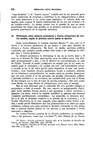 328 HERNANDO DEVlS ECHANDIA
"caso fortuito" o la "fuerza mayor" exigido por la ley procesal para
pedir restitución de términos o justificar la no comparecencia a absol-
yer unas posiciones y en otros casos similares; el criterio debe ser
amplio, para aceptar Ja simple justificación del no uso del t{~rmino o la
no comparecencia. Lo mismo ocurre con la prueba de que no pudo
practicarse sin culpa otra prueba en la primera instancia, para que se
permita practiearla en la segunda instancia.
92. Diferencia entre efica.c.ia. probatoria y fuerza obligatoria de cier-
tos medios, según la persona. contra quien se oponen
Como acertadamente lo expresa Antonio RoCHA 132, una cosa es el
efecto o la eficacia probat{)ria de un medio, y otro muy distinto su
eficacia o fuerza obligatoria. Es decir, un medio, escritura púhlica
o privada, por ejemplo, puede probar ante todos y sin embargo no obli-
gar sino a ciertas personas.
La eficacia probatoria la determina la ley en la tarifa legal o el
juez en el sistema de lihre aprcciaeión, pero en ambos casos cstá diri-
gida principalmente a éste, a fin de obtener su convencimiento en caso
de litigio. Cuando el medio probatorio es exigido por la ley como re-
quisito para la existencia o la validez del acto (ad substantiam aGtus)
o cuando la ley le da vahr previo para demostrar el acto (ad proba-
tionem), tipne también eficacia probatoria frente a cualquier perí';()na
en las relaciones extrajudiciales, en cuanto éstas no pueden dcsconocer
que ese acto existió si se leí'; presenta esa prueba (documento público
o privado auténtico y, en oCflsiones, sin autenticidad, pero con la firma
de dos testigos que le dan el valor de prueba sumaria). Ese acto existe
como hecho, no como fuente de obligaciones, p¡¡ra todo el mundo.
)oras es cosa diferente que el contenido del acto jurídico obligue y
perjudique a roda el mundo. En este aspecto es indispensable distin-
guir entre quienes fucron partes o sus sucesores a título universal o
singular (es decir, partes en sentido jurídico) y quienes son terceros
(también jurídicamente entendidos). La situación es entonces simi-
lar a la que se presenta respecto a la prueba de la seutencia y a la
fuerza vinculativa de la cosa juzgada, pucs aquélla cxiste frente a to-
dos, y nadie puede desconocer que fue pronunciada si se aduce su copia
auténtica, aunque por regla. general la decisión contenida en ella obliga
sólo a quienes fueron partes f'n ese proceso y sus sucesores a título
universal o singular.
Ko existen límitcs o grados de la eficacia probatoria ('n considera-
ción a las personas, como cree COUTURF. 133, sino límites de su fuerza
132 Ror.uA; Derecho pro/mtorío, Ro(;otá, edic. de la Facultad de nerecho del
Colcg-io del Rosario, 1962-1963, págs. 287-290.
133 COUTl'Il-E: Est1ldios de derecho prooesal civil, Buenos Air{'s, Edit. Ediar,
1948·1950, t. Ir, pág. 95.
 