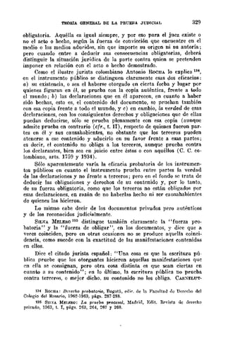TEDRIA GENERAL DE LA PRUEBA JUDICIAL 329
obligatoria. Aquélla es igual siempre, y por eso para el juez existe o
no el acto o hecho, según la fuerza de convicción qne encuentre en el
medio o los medios aduridos, sin que importe su origen ni su autoría;
pero cuando cntre a deducir sus consecuencias obligatorias, deberá
distinguir la situación jurídica de la parte contra quien se pretenden
imponer en relación con el acto o hecho demostrado.
Como el ilustre jurista colombiano Antonio RoCHA lo explica 13
en el instrumento público se distinguen claramente esas dos eficacias:
a) su existencia, o sea el haberse otorgado en cicrta fecba y lugar por
quienes figuran en él, se prueba con la copia auténtica, frente a todo
el mundo; b) las declaraciones que en él aparecen, en cuanto a haber
sido bechas, esto es, el contenido del documento, se prueban también
con esa copia frente a todo el mnndo, y c) en cambio, la verdad de esas
declaraciones, con los consiguientes derechos y obligaciones que de ellas
puedan deducirse, sólo se prueba plenamente con esa copia (aunque
admite prueba cn contrario (cfr., t. JI), respecto de quienes fueron par-
tes en él y sus causahabientes, no obstantc que los terceros pueden
atenerse a ese contenido y aducirlo en su favor frente a esas partes;
es decir, el contcnido no obliga a los terceros, aunque prueba contra
los declarantes, bien sea en juicio entre éstos o con aquéllos (C. C. co-
lombiano, arts. 1759 y 1934).
Sólo aparentemente varía la eficacia probatoria de los instrumen-
tos públicos en cuanto el instrumento prucba entre partes la verdad
de las declaraciones y no frente a terceros; pero en el fondo se trata de
deducir las obligaciones y derechos de su contenido y, por lo tanto,
de su fuerza obligatoria, como que los terceros no están obligado>; por
esas declaraciones, en razón de no haberlas hecho ni ser causahabientes
de quicnes las hicieron,
Lo mismo cabe decir de los documentos privados pli'ro auténticos
y de los reconocidos jndicialmente.
SILVA MELERO 185 distinguc tamhién claramente la "fuerza pro-
batoria" y la "fuerza de obligar", en los documentos, y dice que a
veces coinciden, pero en otras ocasiones no se produce aquella coinci-
dencia, como sucede con la exactitud de las manifcstacionf's contenidas
en ellos.
Dice el citado jurista español: "Una cosa es que la escritura pú-
blica pruebe Que los otorgantes hicieron aquellas manifpstacionps que
en ('}la se consignan, pero otra cosa distinta es que sean ciertas en
cuanto a su contenido"; pn 10 último, la escritura públif'a no prueba
contra terceros, o mdor dicho. su contenido no los obliga. CARXELUT-
134 ROCHA: Do-echo probatorio, Bo¡¡::otá, edí... de ln FacultaiJ <le Dcr{'cllO del
Colegio del ROSlLrio, 1962·1963, págs. 287-288.
135 8nSA MEf,ERO: ],fJ, pruebfJ, fKotesul, Maddrl, Erlif.. R...vista de derecho
privado, 1963, t. r, págs. 263, 264, 267 Y 268.
 