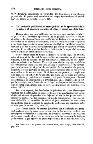 330 HERNANDO DEVIS ECBANDlA
TI 136 distingue igualmente la ·....eracidad del doeumento y su eficacia
probatoria. El punto será estudiado con mayor detenimiento al exami-
nar este medio de prueba (cfr., t. 1I).
93. La inevitable posibilidad de error judicial en la apreciación de la
prueba y el necesario carácter objetivo y social que debe tener
Hemos visto que son múltiples los factores que pueden conducir
al jncz a una incorrecta apreciación de la prueba: defectos o insufi-
ciencias en la observación o percepción de los bechos y en su asunción,
descuidos en su estudio de conjunto, afectos o desafectos por las partes
o las tesi.g, ignorancia de conocimientos sicológicos, jurídicos, morales,
técnicos y de las máximas de experiencia que deben orientar su criterio,
es deeir, dc la vida y de los hombres, deficiencia de capacidad razona-
dora o lógica, y posiblemente otros más.
Como varias veces lo hemos afirmado, la tarifa legal no elimina
estos riesgos ni la libertad de aprcciación los aumenta; es cl clemcnto
humano, o sea la calidad de los funcionarios judiciales, 10 que dcter-
mina su acierto o su fracaso. Pero el primer sistema agrega, al def€'cto
dc funcionarios incapaces, las limitaciones e inconvenientes de cont€'m-
pIar abstractamente el ..valor dc convicción dc los medios de prueba,
alejándolos de la realidad en muchos casos concretos, esto es, los errores
contenidos en la norma legal. Si el juez es competente y cumple con
celo riguroso su deber, la valoración que haga de la masa probatoria
será eficiente y posiblemente acertada, así goce de completa libertad
de criterio j si es inccmpet€'nte o irresponsable en el ejercicio de su car-
go, la más rigurosa y detallada tarifa legal no impedirá sus desaciertos,
que se verán aumentados con los defectos intrínsecos del sistema (cfr.,
núms. 26-27).
Por otro aspecto, las facultades inqnisitivas del juez disminuyen
también las posibilidades de error judicial, y su inactividad _por impo-
sición del sistema dispositivo que deja en manos de las partes toda la
iniciativa probatoria, las aumenta en grado considerable. Por eso he-
mos defendido la necesidad de dotar al juez moderno de facultadcs
inquisitivas para procurarse la prueba de los bechos que considere relc-
vantes para la causa (cfr., núm. 23).
Otra fuente común de errores judiciales por deficiencia del mate-
rial probatorio es la incorrecta producción de los medios, es decir, su
incompleta ordenación o allegación, su práctica incorrecta, su relación
defectuosa cuando el secretario vierte en acta las versiones de testigos
y de partes. AqUÍ aparece la gran importancia de la inmediación (cfr.,
L'l6 CARNELt:Tl'I: La pruoba civil, Buenos Aires, Edic. Arayú, 1955, núm. 39,
pág. 110.
 