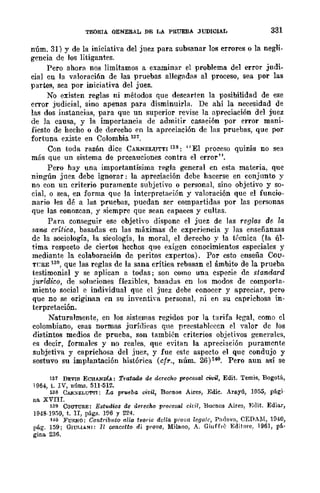 TEORTA GENERAL DE LA PRUEBA JUDICIAL 331
núm. 31) Y de la iniciativa del juez para subsanar los errores o la negli-
gencia de los litigantes.
Pero ahora nos limitamos a examinar el problema del error judi-
cial en la vllloraci6n de las pruebas allegadas al proceso, sea por las
partes, sea por iniciativa del juez.
No existen reglas ni métodos que desCllrtcn la posibilidad de ese
error judicial, sino apenas para disminuirla. De ahí la necesidad de
las dos instancias, para que un superior revise la apreciación del juez
de la causa, y la importancia de admitir casllción por error mani-
fiesto de hecho o de derecho en la apreciación de las pruebas, que por
fortuna existe en Colombia 137.
Con toda razón dice CARNELUTTI 138 : "El proceso quizás no sea
más que un sistema de prccauciones contra el error".
Pero hay una importantísima regla general en esta materia, que
ningún juez debe ignorar: la apreciación dcbe hacerse en conjunto y
no con un criterio puramente subjetivo o personal, sino objetivo y so-
cial, o sea, en forma quc la interpretación y valoración que el funcio-
nario les dé a las pruebas, puedan ser compartidas por las personas
que las eonozcan, y siempre que sean capaces y cultas.
Para conseguir ese objetivo dispone el juez de las reglas de. la
sana crítica, basadas en las máximas de experiencia y las enseñanzas
de la sociología, la si.eología, la moral, el derecho y la t{~cnica (la úl-
tima respecto de ciertos hechos que exigen conocimientos especiales y
mediante la colaboración de peritos expertos). Por esto enseña Cou-
Tl;aE 139, que las reglas de la sana crítica rebasan el ámbito de la prueba
testimonial y se aplican a todas; son como una especie de standard
jurídico, de soluciones flexibles, basadas en los modos de comporta-
miento social e individual que el juez debe eonocer y apreciar, pero
que no se originan en su inventi"a personal. ni en su caprichosa in-
terpretación. '
Naturalmente, en los sistemas regidos por la tarifa legal, como el
colombiano, esas normas jllrÍrlieas qne prcestablcecn el valor dc Jos
distintos medios de prueba, son también criterios objetivos generales,
es decir, formales y no reales, que evitan la apreciación puramente
subjetiva y caprichosa del juez, y fue estc aspecto el que condujo y
sostuvo su implantación histórica (cfr., núm. 26) 14<1. Pero aun así se
137 DEVIS ECHANOU: Tratado de derecho procesal civil, Edit. Temis, Bogotá,
1954, t. IV, núIll.'3. 511·512.
138 CAfI.:~<ELU'l'TI: La prueba civil, Buenos Aire~, Edil'. Arayú, 1055, pági-
na. XVIII.
139 COUTURE: Eshulios de derecho procesal dril, Buenos Aires, Edit. Ediar,
1948-1950, t. Ir, págs. 1fl5 y 224.
140 FURNO: Contrib¡¡to {lila teoria del/a pioea legalc, Padova, CEDAM, H140,
p!Í.g. 159; GlUT.1ANI: 11 cmlcetto di provo, Milano, A. Giuffrc -Editare. 196], pá-
gina 236.
 