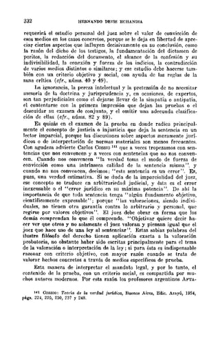 332 HERNANDO DEVIS ECHANDIA
requerirá el estudio personal del juez sobre el valor de conVlccwn de
esos medios en los casos concretos, porque se le deja en libertad de apre-
ciar ciertos aspectos que influyen decisivamente en su conclusión, como
la ra1.ón del dicho de Jos testigos, la fundamentación del dictamen de
peritos, la redaceión del documento, el alcance de la confesión y su
indivisibilidad, la conexión y fuerza de los indicios, la contradicción
de varios medios distintos o similares; y ese estudio dcbe hacerse tam-
bién con un criterio objetivo y social, con ayuda de las reglas de la
sana crítica (cfr., núms. 40 y 49).
I~a ignorancia, la pereza intelectual y la pretensión dc no n(;ccsitar
asesoría de la doctrina y jurisprudcncia y, en ocasiones, de expertos,
son tan perjudiciales como el dejarse llevar de la simpatía o antipatía,
el contentarse con la primera imprcsión que dejan las prucbas o el
deseuidar su examcn de conjunto, y el omitir una adecuada clasifica-
ción de ellas (cfr" nÚms. 82 y 89).
Es quizá'l en el examen de la prueba en donde radica principal-
mente el concepto de justicia o injusticia que deja la sentencia en un
lector imparcial, porque las discusiones sobrc aspectos meramente jurí-
dicos o de interpretación de normas materiales son menos frC'cuentes.
Con agudeza advierte Carlos Cossro 141 que a veces tropezamos con sen-
tencias que nos convencen y a veces con sentcneias que no nos conven-
cen. Cuando nos convencen "la verdad toma el modo de fuerza de
convicción como una intrínseca calidad de la sentencia misma", y
cuando no nos convencen, decimos: "esta sentencia es un error". Es,
pues, una verdad estimativa. Si se duda de la imparcialidad del juez,
ese concepto se traduce en arbitrarif'dad judicial, y ésta es el error
inexcusable o el "error jurídico en su máxima potencia". De ahí ]a
importancia de que toda sentencia tenga" algún fundamento objetivo,
científicamente expresable"; porque "las valoraciones, siendo indivi-
duales, no tienen otra garantía contra lo arbitrario y personal. que
regirse por valores objetivos". El juez debe obrar en forma que los
demás comprendan lo que él comprende. "Objetivar quiere decir ha-
ccr ver que otros y no solamente el juez valoran y piensan igual que el
juez que hace uso de una ley al sentenciar". Estas sabias palabras del
ilustre filósofo del derecho tienen aplicación exacta a la ....aloración
probatoria, no obstante haber sido escritas principalmente para el tema
de la valoración o interpretación de la ley; si para ésta es indispensable
razonar con criterio objetivo, con mayor razón cuando se trata de
valorar hechos concretos a través de medios específicos de prueba.
Esta manera de interpretar el mandato legal, y por lo tanto, el
contenido de la prneba, con un criterio social, es compartida por mu-
chos autores modernos. Por esta razón los profesores argentinos AFTA-
1ft CoSSIO: Tem'Í{l de la 'verdad jwWica, Buenos Aires, Edic. Arayú, 1954,
págs. 224, 220, 230, 237 Y 248.
 