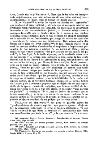 TEORIA GENERAL I>E LA PRUEBA JUDICIAL .333
LIÓN, GARdA OLANO y VILANOVA 142, dicen que la ley debe ser interpre-
tada objetivamente, eon una valoración de contenido raciona~ inter-
subjetivamcnte, es decir, como lo harían los demás sujetos.
SILVA MELERO 143 examina las eausas calificadas de "personales"
que conducen al error judicial, y advierte que es necesario estudiar los
problemas temperamentales del juzgador, los problemas de integración
inconsciente del convencimiento judicial, el llamado subjetivismo o
concepto favorahle que el hombre tiene de sí mismo y que conduce
a muchas falsas opiniones, para lo cual aconseja un examen sicotéenico
en la selección de los funcionarios, que ponga de relieve SlliI aptitudes
y cualidades, lo mismo que sus deficiencias. Este mismo autor dis-
tingue cinco fases del error judicia1 1H : la fase llamada étnica, en la
cual las pruebas estaban abandonadas al empirismo e impresiones per-
sonales; la fase religiosa o mística, de los juicios de Dios y medios
similares, que TARDE denominó "las peritaciones divino-legales del pa-
sado"; la fuse legal, dc la tarifa rigurosa, con la conf"sión como reina
de las pruebas y la tortura para obtenerla a toda costa; la fase senti-
mental, que le dio libertad de apreciación al juez, confundiéndola con
su convicción íntima; y, por último, la fase científica, la del porvenir,
pero en la cual ya hemos entrado, cuya prueba por excelencia es la
pericial, "que no pretende tan sólo establecer los hecbos, sino expli-
carlos al mismo tiempo por medio de la experiencia". Critica, con
razón, la fase sentimental de las llamadas pruchas morales, tan exal-
tadas por el iluminismo" quc las generalizó en Europa, basadas en lma
fc ciega en el instinto natural y en la infalibilidad de la razón o el
srntido común, en el yeredicto humano, emanación al mi..,mo tiempo
de la razón y de la soberanía popular, que no dejaba de ser una supers-
tición de la época. Convicción subjetiva, que U:JCARD calificó de ber-
mana caprichosa de la fe, y que sólo ofrece, en su sentir, "una parodia
de justicia". Y concluye: "Si el juez se decide, de acuerdo con su
íntima convicción, y si la apreciación se forma como resultado de un
examen crítico de los elementos de prueba, perderá cse carácter dc im-
presión subjetiva creadora de nn peligro que interesa evitar".
FRAMARINO DEI MALATESTA 145 nos pone en guardia contra las
"predisposiciones de nuestro espíritu" que pueden ejercer influjo so-
bre la con....icción induciendo en error a nuestra inteligencia, ya que
"es la ·...oluntad la que llama la atención del pensamiento más bacia
una consideración que hacia la otra", y la que descarta "sin cxamen
142 AFTALJÓ~, GAl!.cIA Oll~O, VJLA,,"O"A: IntroduccWn al derecho, Buenos
Aires, 1960, págs. 463·466.
143 Sn.vA MELF-RO: La prueba procesal, Madrid, Edit. Revista de lIerecho
privado, 1963, pág. 136.
1H SILVA MELERO: La prueba prQCt'sal, :Ya.drid, Edit. Hevista de derecho
privado, 1963, págs. 136·13/.
145 FRAMARItW: Lógica de las pnuba.,; en 1natcria cl'iJJ!;mll, Bogot6., Edit.
Temis, 1964, t. 1, págs. 50 y 51.
 