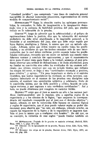 TEORIA GENERAL DE LA PRUEBA JT;DlClAL 335
"standard jurídico", que comprende "una línea de conducta general
susceptible dc abarcar numerosas situaciones, representativas de cierta
medida de comportamiento social".
MITTERMAlER H8 llama la atención contrn las opiniones preconce-
bidas, la costumbre, la falta de imaginaciún o la imaginación dema-
siado viva y la carencia dc babilidad práctica del juez, que pueden
inIluir en la valoración de la prueba.
GORPIIE 149, Juego de advertir que la arbitraricdad ~- el peligru de
equivocaciones falsea la justicia, dice que la valoración del material
probatorio no debe estar abandonada a la impresión personal, a la
intuición y al sentimiento del juez, sino que debe estar regida por
leyes lógicas, sicológicas y físicas, lo mismo que por un métodu ade-
cuado. Además, opina que dcben tenersc en cuenta todas las posibi-
lidades, y no olvidarse dc que los hechos entrañan más de una inter-
pretación, por lo cual deben excluirse previo examen todas las posibi-
lidades contrarias j recuerda que no existe un mlÍtodo que enseñe cómo
debemos razonar y concluir sin equivocarnos, y que el razonamiento
sirve para el error como para llegar a la verdad j aconseja al juez pru-
dente observar una actitud de desconfianza y de duda provisional, para
no fundar su conyieeión sino sobre los rC'sultados de un examen sufi-
eiente; por último, eonclnye que con un m,~todo técnico que reduzca
los riesgos uel error, se llega a una "certidumbre razonada y positiva,
pero relativa". y agrega: "t'n paso importante se daría si el espíritu
científico, que' tantas experiencias ha realizado en otros terrenos, con-
siguiera introducir en el examen de las pruebas una disciplina más
estricta, al !'iustituir una apreeiación subjetiva y arbitraria, fruto de
la convicción íntima, por un fallo positivo y erÍtico, hnsndo en prin-
cipios rectores, y que aspirara a una verdadera certidumbre". Así y
todo, no puede eliminarse por completo su caráctcr falible.
lIiIcHELI 150 exige que el juez se someta no s6lo a las normas jurí-
dicas (instrumentales) que la regulan, sino a aquellas reglas de la
experiencia y a los cúnones de la lógica, "que aseguran la correspon-
dencia del resultado conseguido por el juez con el derecho objetivo";
insiste, además, en que la valoración debe basarse en cánones lógicos
y reglas de experiencia, que el juez puede valorar según su poder dis-
crecional, pero observa que' 'no está, sin embargo, vincul:is solutus, en
cuanto las exigencias de la lógica y de la experiencia se imponen tam-
bién al juez lo mismo que a cualquier otro hombre". De ahí que, en
su concepto, la violación de esas reglas "puede fundar también un
H8 MITTERMAJER: Tratado de la prueba en materia crimi1l4l, Madrid, Edit.
Reus, 1959, t. T, págs. 49 y 50.
149 GORPHE: De la apreciación de 14 prueba, Buenos Aires, Edit. Ejea., 1955,
págs. 8 y 10.
160 MICHELl: La oar.qa de la prueba, Buenos Aires, Edit. Ejea., 1961, nú-
mero 49, pág. 199.
 