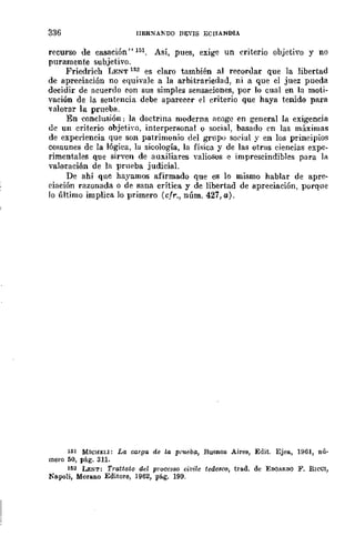 336 IIER~A!'DO DEVIS ECHANDIA
recurso de casación" 151, Así, pues, exige un criterio objetivo y no
puramente subjetivo.
Friedrich LENT 152 es claro también al recoruar que la libertad
de apreciación no equivale a la arbitrariedad, ni a que el juez pueda
decidir de acuerdo con sus simples sensaciones, por lo cual en la moti-
vación de la sentencia debe aparecer el criterio que haya tenido para
valorar la prueba.
En conclusión: la doctrina moderna acoge en general la exigencia
de un criterio objetiYo, interpersonal o social, basado en las máximas
de experiencia que son patrimonio del grupo sorjal y en los principios
comunes de la lógica, la sicología, la física y de las otras ciencias expe-
rimentales que sirven de auxiliares valiosos e imprescindibles para la
valoración de la prneba judicial.
De ahí que hayamos afirmado que es lo mismo hablar de apre-
ciación razonada o de sana crítica y de libertad de apreciación, porqne
lo último implica lo primero (cfr., núm. 427, a).
lió! MICHJ:U: La carga de la prueba, Buenos Aires, Edit. Eje!!., 1961, nú-
mero 50, pág. 31l.
152 LENT: Tmttaio del prQCCS80 civile tedcsco, trad. de EDQ¡RDQ F. RICCl,
Napoli, MOfllllO Editore, 1962, pá.g. 199.
 