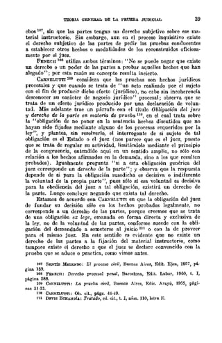 TEOBIA QENERAL DE LA PRUEBA JUDICIAL 39
cbos lO7, sin que las .partes tengan un derecho subjetivo sohre ese ma-
terial instructorio. Sin embargo, aun en el proceso inquisitivo existe
el derecho subjetivo de las partes de pedir las pruebas conducentes
a establecer otros hechos o modalidades de los reconstruidos oficiosa-
mente por el juez.
FENECH 108 utiliza ambos términos: "No se puede negar que existe
un derecho o un poder de las partes a probar aquellos hechos que han
alegado"; por esta razón su concepto resulta incierto.
CARNELUTTI 109 considera que las pruebas son hechos jurídicos
procesales y que cuando se trata de "un acto realizado por el sujeto
con el fin de producir dicho efecto (jurídico), no cabe sin incoherencia
desconocer su carácter de negocio jurídico" procesal; observa que se
trata de un efecto jurídico producido por una declaración de volun-
tad. Más adelante trae un párrafo con el título Obligación ckl jlteZ
y derecho de le parte en materia de prueba 110, en el cual trata sobre
la "obligación de no poncr en la sentencia hechos discutidos que no
hayan sido fijados mediante alguno de los procesos rcqueridos por la
ley", y plantea, sin resolverlo, el interrogante de si sujeto de tal
obligación es el Estado o el juez (nos parece que es el juez, puesto
que se trata de regular su actividad, limitándola mediante el principio
de la congruencia, entendido aquí en un sentido amplio, no sólo con
relación a los hechos afirmados en la demanda, sino a los que resulten
probados). Igualmente pregunta "si a esta obligación genérica del
juez corresponde un derecho de la parte"; y observa que la respuesta
depende de si para la obligación susodicha es decisiva o indiferente
la voluntad de la propia parte", pues s610 si esa voluntad es decisiva
para la obediencia del juez a tal obligación, existirá un derecho de
la parte. Luego concluye negando que exista tal derecho.
Estamos de acuerdo con CARNEI,UTTI en que la obligación del juez
de fundar su decisión sólo en los hechos probados legalmente, no
corresponde a un derecho de las partes, porque creemos que se trata
de una obligación ex wge, emanada en forma directa y exclusiva de
la ley, no de la voluntad de las partes, conforme sucede con la obli-
gación del demandado a someterse al juicio 111 o con la de proveer
para el mismo juez. En este sentido es evidente que no existe un
derecho de las partes a la fijación del m/lterial instructorio, como
tampoco existe el derecho a que el juez se declare convencido con la
prueba que se aduce o practica, como vimos antes.
107 SENTÍS MELEHOO: El proccso civil, Buenos A;rcs, Edit. Ejea, 1957, pá-
gina 159.
108 FENECH: DereCM procesal penal, Barcelona, Edit. Labor, 1960, t. J,
página 588.
109 CAR~ELUTTI: La prueba civii, Buenos Aires, Edic. Arayú, 1955, pági.
nas 31·33.
110 CARNELUTTI: Ob. eit., págs. 44·49.
111 DEVIS ECBA~D.!A: Tratado, ed. eit., t. l, núm. 110, letra E.
 
