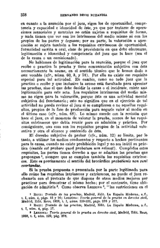 338 IlEBNANDO DEVIS ECIIANDIA
en cuanto a la asunción por el juez, rigen los de oportunidad, compe-
tencia y capacidad e idoneidad de éste, ya que por tratarse de opera-
ciones sensoriales y mentales no están sujetas a requisitos de forma,
y nada tienen que v{:r con los intrínsecos del medio mismo ni con los
propios de las partes y órganos; por su parte, la valoración o apre-
ciación se sujeta también a los requisitos extrínsecos de oportunidad,
formalidad escrita u oral, clase de providencia en que debe efectuarse,
legitimación e idoneidad y competencia del juez que la hace (sea el
de la causa o un comisionado).
No hablamos de legitimación para la asunción, porque el juez que
recibe o practica la prueba y tiene comunicación subjetiva con ésta
necesariamente la asume, en el sentido técnico que le hemos dado a
este vocablo (cfr., núms. 60, k, Y 74). Por ello no existe ese requisito
especial para tal actividad. En cambio, como no todo juez que la
practica o recibe y que inclusive la asume está facultado para apreciar
las pruebas, sino el que debe deeidir la cama o el incidente, existe una
legitimación para este acto. Los requisitos intrínsecos del medio mis-
mo no rigen para la valoración, porque ésta es una actividad mental
subjetiva del funcionario; esto no significa quc en el ejercicio de tal
actividad no pueda revisar el juez si se cumplieron o no aquellos requi-
sitos, propios de la fase de producción para negarle valor al mcdio en
el último caso (cfr., núm. 68). Lo mismo sucede con la revisión que
hace el juez, cn el momento de valorar la prueba, acerca de los reqni-
sitos extrínsecos qu~ debía reunir para su admisión y práctica. Por
consiguiente, una cosa son los requisitos propios de la actividad valo-
rativa y otra el alcance y contenido de ésta.
El derecbo subjetivo de probar (cfr., núm. 12) sc limita, por lo
tanto, a utilizar los medios conducentes y respecto a hechos pertinentes
para la causa, cuando no existe prohibición legal y no sea inútil su prác-
tica (inutile est probare quod probatum non relevat). Cumplidos estos
requisitos, las partes tienen derecho a que sc admitan las pruebas que
propongan 1, siempre que se cumplan también los requisitos extrínse-
cos. Este es preeisamente el sentido del brocárdico probationis non S"unt
coarlandae_
Si la prueba propuesta o presentada por la parte legitimada para
ello reúne los requisitos intrínsecos y extrínsecos, no puede el juez re-
cbazarla con el pretexto de que dispone de otros medios mejores por
practicar para demostrar el mismo hecho; por el contrario, ticne obli-
gación de admitirla 2. Como observa LEsSONA 3, "las restricciones en el
1 RICCI: Tratado de las pruebas, Madrid, Edit. La España Moderna, s.f.,
t. l, núm. 4, págs. 15 Y 16; LY.SSONA: 1'eorw gC'IIen'¡ de la prueba en derccho civil,
Madrid, Edit. ~us, 1928, t. 1, núms. 229-232, págs. 276 Y 277.
2 RICOl: TratarJo de las pruebll8, Madrid, Edit. La España Moderna, B. f.,
t. l, núm. 4, pág. 17.
a LESSON..!..: Teor0 geneml de la prueba en derecho cwil, Madrid, Edit. Reus,
1928, t. l, núm. 229, pág. 276_
 