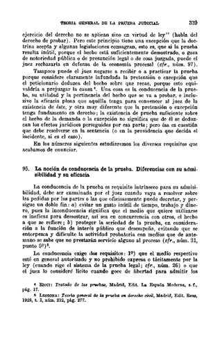 lOOftIA. GENERAL DE LA PRUEBA JUDICUL
ejerclcIO del derecho no se aplican sino cn virtud de ley" (habla del
derecho de probar). Pero este principio tiene una excepción que la doc-
trina acepta y algunas legislaciones consagran, esto es, qne si la prueba
resulta inútil, porque el hecbo está suficientemente demostrado, o goza
de notoriedad pública o de presunción legal o de cosa juzgada, puede el
juez recbazarla en defensa de la economía procesal (cfr., núm. 97).
Tampoco puede el juez negarse a recibir o a practicar la pruE'ba
porque considere claramente infundada la pretensión o excepción que
cl peticionario deduzca del becbo sobre qne recae, porque esto equi-
valdría a prejuzgar la causa 4. Una cosa es la conducencia de la prue-
ba, su utilidad y la pertinencia del hecbo que se va a probar, e inclu-
sive la eficacia plena que aquélJa tenga para convencer al juez de la
existencia de éste, y otra muy difercnte que la pretensión o excE'pción
tenga fundamento en derecho; la existencia de prueba suficiente sobre
el hecho de la demanda o la excepción no significa que de él se deduz-
can los efectos jurídicos perseguidos por esa parte; pero ésa es cuesti6n
que debe resolverse en la sentencia (o en la providencia que decida el
incidente, si es el caso).
En los números siguientes estudiaremos los diversos requisitos que
acabamos de enunciar.
95. La noción de condncencia de la prueba. Diferencias con su admi-
sibilidad y su efica.cia.
La conducencia de la prueba es requisito intrínseco para su admisi·
bilidad, debe scr examinada por el juez cuando vaya a resolver sobre
las pedidas por las partes o las que oficiosamente puede decretar, y per-
sigue un doble fin: a) evitar un gasto inútil de tiempo, trabajo y dine-
ro, pues la inconducencia significa que el medio que quiere utilizarse
es ineficaz para demostrar, así sea en eoneurrencia con otros, el hecbo
a que se refiere; b) proteger la seriedad de la prueba, en considera-
ción a la función de interés público que desempeña, evitando que se
entorpezca y dificulte la actividad probatoria con medios que de ante-
mano se sabe que no prestarán servicio alguno al proceso (cf,.., núm. 31,
punto 59 )11.
La condncencia exige dos requisitos: }9) qne el medio respectivo
esté en general autorizado y no prohibido expresa o tácitamente por la
ley (cuando rige el sistema de la prueba legal; cfr., núm. 26) o que
el juez 10 considere lícito cuando goce de libertad para admitir los
4 RIcel: Tratado de la8 prvebaa, Madrid, Edit. La España Moderna, s. f.,
pág. 17.
11 LESSONA: Teorta general de wprueba eft. derecho civiZ, Madrid, Edit. ReIl3,
1928, t. 1, nl1m. 232, pAg. 277.
 