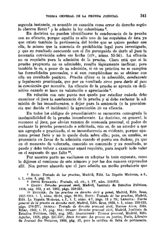 TEORIA. GENERAL DE LA PRUEBA JUDICIAL 341
segunda instancia, es acusable en casación como error de derecho según
lo oooerva RIceI 1
y lo admite la ley colombiana 8.
En doctrina no pueden identificarse la conducencia de la prueba
con su eficacia, porque aquélla es sólo uno de los requisitos de ésta ya
que existe también la pertinencia del hecho que se quiere probar con
ella, lo mismo que la ausencia de prohibición legal para investigarlo,
y que su resultado concuerde con el fin perseguido de darle al juez la
necesaria convicción sobre ese hecho (cfr., núms. 55-56). La eficacia
no es requisito para la admisión de la prueba. Claro está que si la
prueba propuesta no es admisible, resulta lógicamente ineficaz; pero
también lo es, a pesar de su admisión, si en su práctica no se cumplen
las formalidades procesales, o si aun cumpliéndose no se obtiene con
ella un resultado positivo. Prueba. eficaz es la admisible, conducente
y legalmente practicada, q1te por su resultado sirve para darle al juez
/,a Convicción que necesita. La eficacia de la prueba se aprecia en defi-
nitiva cuando se hace su valoración o apreciación 9.
En relación con este punto nos queda por estudiar cuándo debe
examinar el juez la conducencia de la prueba y si debe rechazar la ad·
misión de las inconducentes, o dejar para la sentencia (o la providen-
cia que decida el incidente) la apreciación de su eficacia.
En todos los códigos de procedimiento se encuentra consagrada la
inadmisibilidad de la prueba inconducente. La doctrina, en general, lc
reconoce al juez, por obvias razones de economía procesal, el poder de
rechazar la prueba presentada o solieitada, esto es, de no acceder a qne
sea agregada o practicada, si su inconducencia es evidente, porque apa-
rezca prima fa.cie y no le quede duda sohre ella; pero, en cambio, se
pronuncia en favor de la admisión cuando el punto sea dudoso, ya que
en el momento de valorarla, conocido su contenido y su resnltado, se
puede y debe volver a examinar aquel requisito, para negarle todo valor
en el supuesto de que falte 10.
Por nuestra parte no vacilamos en adoPtar la tesis expuesta, como
lo dijimos al comienzo de este número y por las dos razones expresadas
allí. Nos parece absurdo que el juez admita un medio probatorio que
7 RICe!: Tratado de 1M pruebas, Madrid, Edit. La España Moderna, 9. f.,
t. 1, núm. 5, pág. 18.
s D!i:-ls EcH....NnlA: Tratado, ed. cit., t. IV, núm. 512-513.
(1 GUAS!': DereCM p.-oces-al "'{Jil, Madrid, Instituto de Estudios Políticos,
IQ56, pág. 363, Y ed. 1962, págs. 350-351.
10 BO:':!>IER: De 1M pruebas en derecho cid¡ 11 pe1Wl, Madrid, Edit. Reus,
1913-H114, t. 1, núms. 60·64, págs. 80-84; RICeI: Tratado de 1M pruebas, Madrid,
Edit. La ¡';spafia Moderna, s.f., t. 1, núm~. 4-7, págs. 15 Y 28; LESSO!>A: Teorw
general de la prII·eba en derecM civil, Madrid, Edit. Reus, 1928, t. 1, núms. 230-232,
págs. 276-277; ALSL"IA: Tratado de dencho procesal civil, Buenos Aires, Edit.
Ediar, 1942, t. Ir, pág. 184; GUASP: Derecho procesal dril, Madrid, Instituto de
Estudios Polítieo:s, 1962, p('g. 362; A!l.AGü:S-ESES: Técnica p¡"oce.ml, Madrid, Edit.
Aguilar, l()(j8, págs. 531·532; Jf;A~ 81C.RD: lA preuve en justice, París, Libra.ire
du Journal des Notaires, 1960, pág. 35, pero la Califica. de fulta. de pertineneia.
 