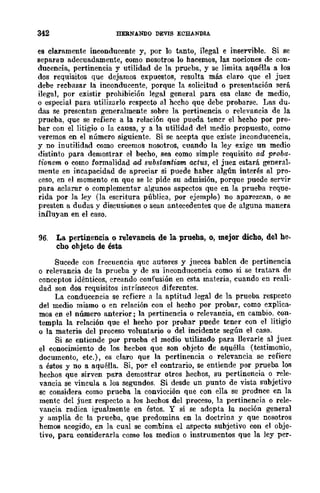 342 HERNANDO DEVIS ECHANDlA
es claramente inconducente y, por lo tanto, ilegal e inservible. Si se
separan adecuadamente, como nosotros lo hacemos, las nociones de con-
ducencia, pertinencia y utilidad de la prueba, y se limita aquélla a los
dos requisitos que dejamos expuestos, resulta más claro que el juez
debe rechazar la inconducente, porque la solicitud o presentación !lerá
ilegal, por existir prohibición legal general para esa clase de medio,
o especial pura utilizarlo respecto al hecho que debe probarse. l;ae du-
das se presentan generalmente sobre la pertinencia o relevancia de la
prueba, que se refiere a la relación que pueda tener el hecho por pro-
bar con el litigio o la causa, y a la utilidad del medio propuesto, como
veremos en el número siguiente. Si se acepta que existe inconducencia,
y no inutilidad como creemos nosotros, cuando la ley exige un medio
distinto para demostrar el becho, sea como simple requisito ad proba-
tionem o como formalidad ad s1tbstantiam adus, el juez estará general-
mente en incapacidad de apreciar si puede haber algún interés al pro-
ceso, en el momento en que se le pide su admisión, porque puede servir
para aclarar o complementar algunos aspectos que en la prueba reque-
rida por la ley (la escritura pública, por ejemplo) no aparezcan, o se
presten a dudas y discusiones o sean antecedentes que de alguna manera
influyan en el caso.
96. La pertinencia o relevancia. de la prueha, 0, mejor dicho, del he-
cho ohjeto de ésta
Sucede con frecuencia qnc autores y jueces bablen de pertinencia
o relevancia de la prueba y de su inconducencia como si se tratara de
conceptos idénticos, creando confusión en csta materia, cuando en reali-
dad son dos requisitos intrínsf'cos diferentes.
La conducencia se refiere a la aptitud legal de la prueba respecto
del medio mismo o en relación con el hecho por probar, como explica-
mos en el número anterior; la pertinencia o relevancia, en cambio, con-
templa la relación que el hecho por prohar puede tener con el litigio
o la materia del proceso voluntario o del incidente según el caso.
Si se entiende por prueba el medio utilizado para llevarle al juez
el conocimiento de los hecbos que son objeto de aquélla (testimonio,
documento, etc.), es claro que la pertinencia o relevancia se refiere
a éstos y no a aquélla. Si, po!' el contrario, se entiende por prueba los
hechos que sirven para demostrar otros hechos, su pertinencia o rele-
vancia se vincula a los segundos. Si desde un punto de vista subjetivo
sc considera como prueba la convicción que con ella se prodnce en la
mentc del juez respecto a los hechos del proceso, la pertinencia o rele-
vancia radica igualmente en éstos. Y si se adopta la noción general
y amplia dc la prueba, que predomina en la doctrina y que nosotros
hemos acogido, en la cual se combina el aspecto subjetivo con el obje-
tivo, para considerarla como los medios o instrumentos que la ley per-
 