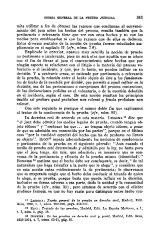 TEORIA GENERAL DE LA PRUEBA JUDICIAL 343
mite utilizar a fin de obtener las razones que condrucan al convenci-
miento del juez sobre los bechos del proceso, resulta también que la
pertinencia o relevancia tiene que ver con estos bechos y no con los
medios para establecerlos ni con las razones que de ellos se deducen.
Estos diversos sentidos de la noción de prueba fueron estudiados am-
pliamente en el capítulo I1 (cfr., núms. 7-8).
Explicado lo anterior, aparece muy sencilla la noción de prueba
no pertinente o irrelevante, pues no será otra que aquélla que se aduce
con el fin de llevar al juez el convencimiento sobre becbos que por
ningún aspecto se relacionan con el litigio o la materia del proceso vo-
luntario o el incidente, y que, por lo tanto, no pueden influir en su
deeisión. Y a contrario sensu, se entiende por pertinencia o relevancia
de la prueba, la relación entre el hecho objeto de ésta y los fuftdamefl-
tos de hecho de la cuestión por decidir, que permite a aquél influir en la
decisió-n, sea de las pretensiones o excepciones del proceso contencioso,
de las declaraciones pedidas en el voluntario, o de la cuestión debatida
en el incidente, según el caso. De esta noción resultan los principios
inuti/.e est probare quod probatum non relevat y frusta probatum non
relevat.
Con este requisito se persigue el mismo doble fin que explicamos
al tratar de la conducencia de la prueba (cfr., núm. 95).
La doctrina estlÍ de acuerdo en esta materia. !;ESSONA 11 dice que
"el juez debe admitir los medios legales de prueba, cnando tengan ob·
jeto idóneo" y "recbazar las que ... no tengan objeto idóneo, a pesar
de que su admisión sea consentida por las partes", porque en el último
caso" por la cualidad especial del hecbo que ba de probarse no llenan
su objeto". RrcCI12
separa adecuadamentc lns nocione!S de! conducencia
y pertinencia de la prueba en el siguicnte párrafo: "Aun cuando el
medio de prueba esté detcrminado y admitido por la ley, no basta para
que el juez tenga, sin más, que admitirlo j es necesario que se con-
venza de la pertinencia y eficacia de la prueba misma (idoneidad)."
BONNIER 13 sostiene que el becho debe ser concluyente, es decir, "de tal
naturaleza que baga triunfar a la parte qUe! lo alega", y considera que
en esta noción entra evidentemente la de pertinencia; le observamos
que es exagerado exigir que el becho deba conducir al triunfo de quien
lo alega, si se prueba, porque basta que pueda influir en la decisión,
inclusive en forma adversa a esa parte, dada la unidad y la comunidad
de! la prueba (cfr., núm. 31); pero estamos de acuerdo con el célebre
profesor francés, en que no bay razón para distinguir entre hecbo con-
11 Lt.:SSONA.; Teona gemef'al de la prueba en derecM civil, Madrid, Edit.
Reus, 1928, t. T, nÚms. 229·2S2, págs. 276·277.
12 RICe!: Tratado de las pruebas, Madrid, Edit. La España Moderno., s. f.,
t. I, núm. 5, pág. 18.
13 BONNIER: De las p1'uebas en derecho civil y penal, Madrid, Edit. Rcus,
1913·1914, t. T, nÚms. 60·61, pé.g. 81.
 
