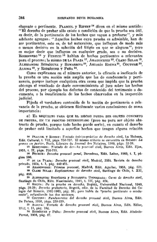 HERNANDO DEVIS ECBANDIÁ
duyent-e o pertinente. PLÁNIOL y RIPERT 14 dicen en el mismo sentido:
"El derecho de prohar sólo existe a condición de que la prueba sea útil,
es decir, de la pertinencia de los hechos que vayan a probarse ", y más
adelante agregan: "Aquellos hechos cuya prueba es admisible, han de
ser pcrtinentes, esoo es, de tal naturaleza, que influyan de modo más
o menos decisivo en la solución del litigio en quc se aleguen"; pero
es mejor decir que influyan en cualquier grado, sea o no decisivo.
ROSENRF.RO 15 y FENE:CII 16 hablan de hechos pertiuentc>l o relevantes
para el proceso; lo mismo DE LA P¡,AZA 17, ARAGONESES 18, CLARO SOLAR 19,
ALESSANDRI RoDRíGUEZ y SOMARRrvA 20, Antonio ROCJ-{A2t, CúL'TURE 22
,
ALSINA 2S , y RoDRÍGUEZ y PEÑA 24.
Corno explicamos en el número anterior, la eficacia o ineficacia de
la prueba es una noción más amplia que las de condncencia y perti-
nencia, porque incluye cualquiera otra causa que impida que la prueba
obtenga el resultado de darle convencimiento al juez sobre los hechos
del proceso, por ejemplo los defectos de contenido del testimonio o do-
cumento, o la insuficiencia de los hechos obscrvados en la inspección
judicial.
Fijado el verdadero contcnido de la noción de pertineneia o rele-
vancia de la prueba, se obtienen fácilmente varias conclusiones de suma
importancia:
a) Es REQUISITO PARA QUE EL HECHO PUEDA SER OBJETO CONCRETO
DE PRUEBA, EN rN PROC~~SO DETERMINADO (pero no para ser objcto abs-
tracto de prueha. porque todo hecho pucde serlo), en cuanto el dereeho
de probar está limitado a aqncllos hechos que tengan alguna relación
14 PLAXlOL y RIPE&T: Trillado teórico-práctico de derecho civil, l,a Habana,
Edit. Cultura.l, t. VII, págs. 756·757. El mismo criterio se enr.uontra cn SWARD: La
prem:e u> j-usller, ParíR, Libmire lIu Journal dr-g !otllires, HIGO, págs. 33·38.
15 RoSEXBf:RG: Tratado de der,,·ho pronsal civil, Buenos Aires, Edit. Ejea,
1955, t. IT, pág"!!. 210·211.
16 FE~ECB: Derecho procesal pe1'(ll, BarcelOna, Edit. Labor, 1960, t. J, pá.
gim.L 596.
17 Df. LA PLAZA: Derecho procesal ci¡;il, Madrill, Edit. Revista de derecho
privado. 1954, t. J, pág. 449-451.
18 A!l.AGO}I"¡':SES: Téenica procesal, Madrid, Edit. Aguilar, 1958, pág. 531.
111 CLARO SOLAR: Explicaciones de derecha civil, Santiago de Chile, t. XII,
pág. 658.
20 ALESBA.."DRr RODRf()UEZ y SmlARRIVA UNDUImAGA: Curso do dmccho civil,
Santiago de Chile, ElIit. Nascimento, 1941, t. III, plÍg. 464.
21 ROCHA: Do la fJT1uba en derecho, Bogotá, Universidad NacionaJ, 1949,
págs. 38·39; Derecho probatorio, Bogotá, edic. de la Facultad de Derecho del Co-
legio del Rosario, }!J62-1963, pág. S9; pero habla de ''prur-hn pertinente o condu-
cente", refunlliendo 111S dos nociones.
22 COUTU&F.: Fundommtos del derecho procesal civil, Buenos Airee, Edit.
De Palma, }[J5S, págs. 23S·23!l.
23 ALSI:>:"A: Tmtaao de derecho proces¡¡.l civil, Buenos Aires, Edit. Ediar,
}[Jl:!, t. JI, pág. 184.
2f ROmÚGUEZ y PEÑA: Derecho procesal civil, Buenos Aires, Edit. Abelello·
Perrot, 1956, pág. 67.
 