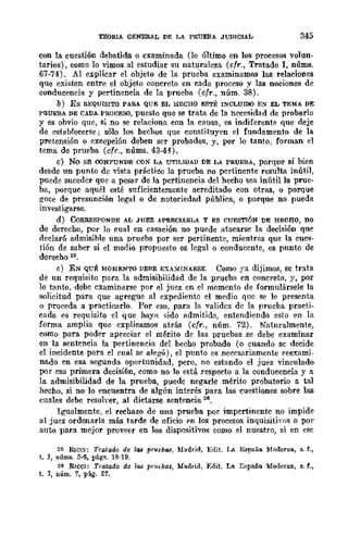 TEO&IA OENERAL DE LA PRUEBA JUDICIAL 345
con la cuesti6n debatida o examinada (lo líltimo en los procesos 'Volun-
tarios), como lo vimos al estudiar su naturaleza (cfr., Tratado 1, nÚIns.
67-74). Al explicar el objeto de la prueba examinamos las relaciones
que existen entre el objeto concreto en cada proceso y las nociones de
conducencia y pertinencia de la prueba (cfr., núm. 38).
b) Es REQUISITO PARA QUE EL HECHO ESTÉ INCLUIDO E!'l EL TEMA DE
PRUEBA DE CADA. PROCESO, puesto que se trata de la necesidad de probarlo
y es obvio que, si no se relaciona con la causa, es indiferente que deje
de establecerse; sólo los hechos que constituyen el fundamento de la
pretensión o excepción deben ser probados, y, por lo tanto, forman el
tema de prueba (cfr., nÚms. 43-44).
e) No SE OONF'UNDE CON LA UTILIDAD DE LA PRUEBA, porque si bien
desde un punto de vista práctico la prueba no pertinente resulta inútil,
puede suceder que a pesar de la pertinencia del hecho sea inútil la prue-
ba, porquc aquél esté suficientemente acreditado con otras, o porque
goce de presunción legal o de notoriedad pública, o porque no pueda
investigarse.
d) CoRRESPONDE AL JUEZ APRECIARLA Y ES CUESTIÓN DE HECHO, no
de derecho, por lo cual en casación no puede atacarse la decisión que
declaró admisible una prueba por ser pertinente, mientras que la eues·
tión de saber si el medio propuesto es legal o conducente, es punto de
derecho 25.
Il) EN QUÉ MOMENTO DEBE EXAMINARSE. Como ya dijimos, sc trata
de un requisito para la admisibilidad de la prueba en concreto, y, por
lo tanto, debe examinarse por el juez en el momento de formulársele la
solicitud para que agregue al expediente el medio que se le presenta
o proceda a practicarlo. Por eso, para la validez de la prueba practi-
cada es requisito el que haya sido admitidH, entendiendo esto en la
forma amplia que explicamos atrás (cfr., núm. 72). Naturalmente,
como para poder apreciar el mérito de las pruebas se debe examinar
en la sentencia la pertinencia del becho probado (o cuando se decide
el incidente para el cual se alegó), el punto es necesariamente reexami-
nado en esa segunda oportunidad, pero, no estando el juez vinculado
por esa primera deeisi6n, como no lo está respecto a la conducencia y a
la admisibilidad de la prueba, puede negarle mérito probatorio a tal
hecho, si no lo encuentra de algún interés para las cuestiones sobre las
cuales debe resoh'er, al dictarse sentencia 26.
Igualmente, el rechazo de una prueba por impertinente no impide
al juez ordenarla más tarde de oficio fin los procesos inquisithos o por
auto para mejor proveer en los dispositivos como el nuestro, si en ese
25 RICe!: Tl'atado de las pruebas, Madrid, Edit. Lfl Espaiía. Moderna, s. f.,
t. 1, núms. 5·6. págs. 18-19.
26 RICC!: Tratado de las prUebas, Madrid, Edit. La E~paiia Moderna, s. f.,
t. 1, D.úm. 7, pág. 27.
 