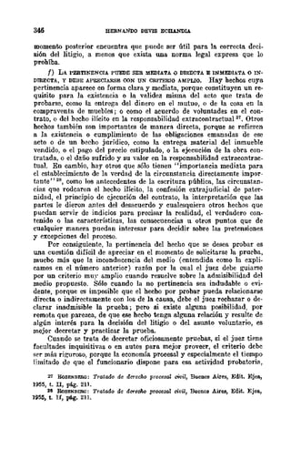 BERNANDO DEVlS ECllANDlA
momento posterior encuentra que puede ser útil parn la correcta deci-
sión del litigio, a menos que exista una norma legal expresa que lo
prohíba.
f) LA PERTINENCIA PUEDE SER MEDIATA () DIRECTA E INMEDIATA o IN-
DIRECTA, Y DEBE APRECIARSE OON UN CRITERIO AMPLIO. Hay hechos cuya
pertinencia aparece en forma clara y mediata, porque constituyen un re-
quisito para la existencia o la validez misma del acto que trata de
probarse, como la entrega del dinero en el mutuo, o de la cosa en la
compraventa de muebles; o como el acuerdo de voluntades en el con-
trato, o del hecho ilícito en la responsabilidad extracontradua1 21• Otros
hechos también son importantes de manera directa, porque se refieren
a la existeneia o cumplimiento de las obligaciones emanadas de ese
acto o de un becho jurídico, como la entrega material del inmueble
vendido, o el pago del precio estipulado, o la ejecución de la obra con-
tratada, o el daño sufrido y su -valor en la responsabilidad extracontrac-
tua1. En cambio, hay otros que sólo tienen "importancia mediata para
el establecimiento de la verdad de la circunstancia directamente impor-
tante" 28, como los antecedentes de la escritura pública, las circunstan-
cias que rodcaron el hecho ilícito, la confesión extrajudicial de pater-
nidad, el principio de cjecución del contrato, la interpretación que las
partes le dieron antes del desacuerdo y cualesquiera otros hechos que
pucdan servir de indicios para precisar la realidad, el verdadero con-
tenido o las características, las consecuencias u otros puntos que de
cualquier manera puedan interesar para decidir sobre las pretensiones
y excepciones del proceso.
Por consiguiente, la pertinencia del hecho que se desea probar es
una cuestión difícil de apreciar en el momento de solicitarse la pruC"ba,
mucbo más que la inconducencia del medio (entendida como la expli-
camos en el número anterior) razón por la cual el juez debe guiarse
por un criterio muy amplio cuando resuelve sobre la admisibilidad del
medio propuesto. Sólo cuando la no pertinencia sea indudable o evi-
dente, porque es imposible que el hecho por probar pueda relacionarse
directa o indirectamente con los de la causa, debe el juez rechazar o de-
clarar inadmisible la prueba; pero si ex'iste alguna posibilidad, por
remota que parezca, de que ese hecbo tenga alguna relación y resulte de
algún interés para la decisi6n del litigio o del asunto voluntario, es
mejor decretar y practicar la prueba.
Cuando se trata de decretar oficiosamente pruebas, si el juez tiene
facultades inquisitivas o en autos para mejor proveer, el criterio debc
ser más riguroso, porque la economía procesal y especialmente el tiempo
limitado de que el funcionario dispone para esa actividad probatoria,
21 RoSENBI!:Ii.G: Tratado de derecho proce:JaZ ciNil, Buenos Aires, Edit. Ejea,
1955, t. I1, pág. 211.
28 RoSENBERG: Tratado de dereoho procesal civil, Buenos Airee, Edit. Ejea,
195:i, t. Ir, pág. 211.
 