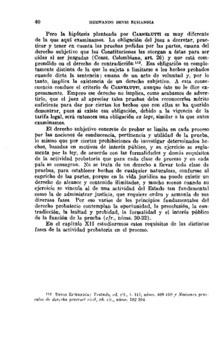 40 HERMANDO DEVIS ECHANDIA
Pero la hipótesis planteada por CABNELUTTI es muy diferente
de la que aquí examinamos. La obligación del juez a decretar, prac-
ticar y tener en cuenta las pruebas pedidas por las partes, emana del
derecho subjetivo que las Constituciones les otorgan a éstas para ser
oídas al ser juzgadas (Const. Colombiana, arto 26) y que está com-
prendido en el derecho de contradicción 112. Esa obligación es comple-
tamente distinta de la que lo Bujeta a limitarse a los hechos probados
cuando dicta la sentencia; emana de un acto de voluntad y, por lo
tanto, implica la existencia de un derecho subjetivo. A esta conse-
cuencia conduce el criterio de CARNELUTTI, aunque éste no 10 dice ex-
presamente. Empero ese derecho no implica, como acabamos de adver-
tirlo, que el juez al apreciar tales pruebas deba reconocerles mérito
sllficiente para dar por ciertos los hechos que con ellas se ha querido
demostrar, pues si existe esa obligación, debido a la vigencia de la
tarifa legal, será entonces una obligación ex [,ege, similar a la que antes
examinamos.
El derecho subjetivo concreto de probar se limita en cada proceso
por las nociones de conducencia, pertinencia y utilidad de la prueha,
lo mismo que por ciertas prohibiciones de investigar detenninados he-
chos, basadas en motivos de interés público, y su ejercicio se regla-
menta pOr la ley, de acuerdo con las formalidades y dem{)s requisitos
de la actividad probatoria que para cada clase de proceso y en cada
país se consagran. No se trata de un derecho a llevar toda clase de
pruebas, para establecer bechos de cualquier naturaleza, conformc al
capricho de las partes, porque en la vida jurídica no puede existir un
derecho de alcance y contenido ilimitados, y mucho menos cuando su
ejercicio se vincula al de una actividad del Estado tan fundamental
como la de administrar justicia, que requiere orden y armonía de sus
diversas fases. Por eso varios de los principios fundamentales del
derecho probatorio contemplan la oportunidad, la preoclusión, la con-
tradicción, la lealtad y probidad, la formalidad y el interés público
de la función de la prueba (cfr., núms. 30-32).
En el capítulo XII estudiaremos estos requisitos de las distintas
fases de la actividad probatoria en el proceso.
112 nF.nl-i E,'HA/o,iA; Trat(lr/o, {"d. cit., t. l{f, n(Ím~. 4m(--±10." .voc;onrs /}HI!.-
rale~ de dcrtrho proc('8('1 6";1, en. (·il., nÚm~. 102-10-±.
 
