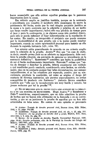 TEORU GENERAL DE LA PRUEBA JUDICIAL 347
hacen aconsejable que s610 ordene aquellas proebas que le parezcan
importantes para la causa.
Ese criterio amplio se justifica también, porque en la sentencia
o providencia qUe resuelva el incidente debe examinarse de nuevo la
pertinencia del hecho, razón por la cual ningún perjuicio jurídico se
le causa a la partc contraria por ]a admisión y práctica de un medio
que luego resulte impertinente; habrá s610 nna pérdida de tiempo para
el juez y para la contraparte, y en algunos casos ésta perderá dincro,
pero esto se puede subsanar al fijar indemnizaci6n cn la regulación de
las costas. En cambio, es irreparable el perjuicio que puede causarse
por la inadmisibilid:1d de una prueba que a la postre puede resultar
important.e, cuando no existe oportunidad procesal para insistir en ella
durante la segunda instancia (cfr., núm. 72).
Los autores est.án generalmente de acuerdo en ese criterio amplio
para la admisión de la prueba. ALSINA20 dice que ¡'en caso de duda,
es decir, cuando prima facie no se advierte su impertinencia, debe reci-
birse la prueba ofrecida, sin perjuicio de apreciar su procedencia en la
sentencia definitiva' '. RoSENBERO 30 considera que bast.a la posibilidad
de ser el becho medianamente importante. BONNlER 31 estima que"an-
tes de denegar o desechar la prueba, deberá examinarse con cuidado
a flué rcsultados pueo:'! conducir, considerando estos bechos, no aislada-
ment.e, sino en su conjunto porque hay tales circunstancias, que aunque
insignificantes, si sc las considera por separado, pueden, por su con-
currencia, producir la convicción, así como se origina el fuego del
contacto de diversas sustancias, que puestas separadamente, no serían
susceptibles de producir este fenómeno". Antonio RoCHA considera
también quc "sólo que la inconducencia sea muy burda y notoria, los
jueces rechazan por tal la prueba'·a2.
g) No SE REQUIERE QUE EL IIECEO HAYA SIDO ALEGADO EN LA DEMAX-
DA o EN LOS ESCRITOS DE EXCEPCIONES. Rugo ALSINA 33 Y RoDRfoUEZ Y
PEÑAS4 consideran, respeetivamente, que no debe admitirse la prueba
de hechos que no hayan sido afirmados en la demanda o en su cantes-
taeión, y que no es pertinente la prueba de aquellos que no han sido
articulados en tales actos. En contra de esta opinión se pl'onuncia
29 ALSINA: Tratado de derecho prooesal oivil, Buenos Aires, Edit. Ediat',
19<1.2, t. Ir, págs. ]8<1.·185.
30 ROSItNBERO: Tratado de dereoho procesal civil, ed. cit., t. II, pig. 211.
31 BONNIIffi: De 1tl8 pTuebas en dereoho cWil y peflGl, Madrid, Edit. Reus,
1913-1914, t. J, nÚ!D. 61, pág. 81.
32 RoCHA: De la pru.eba en- dtn'echo, BogotA, Universidad No.cional, 19<1.9,
págs. 39-40; Dereoho probatorOo, edic. de la F~ultad de Derecho del Colegio del
Rosario, 1962-1963, págs. 90-91.
33 ALSINA: Tratado de dereOM procelal civil, Buenos Aires, Edit. Ediar,
1942, t. JI, pA.g. 184.
M RoDIDm:;EZ y PERA: Derecho procesal civil, Buenos Aires, Edit. Aheledo-
Perrot, 1956, pág. 67.
 