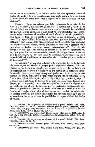 TEOS!A GENERAL DE LA PRUEBA JUDICIAL 351
tantes de la naturaleza 42, la última radica en una oposición entre ~1
hecbo afirmado y lo que consideramos una regla segura de experiencia
o norma aceptada como constante y regular en el medio cultural en que
vivimos 43.
FENECH y BONNIER opinan que debe recbazarse la prueba de los
hecbos metafísica y .físicamente imposibles (el último babIa también de
imposibilidad matemática), pero aclaran que la llamada imposibilidad
ordinaria o común implica sólo una relativa improbabilidad, que única-
mente debe apreciarse al estudiar el resultado de la prueba practicada.
Con todo, la tesis no es absoluta, porque, como el segundo 10 reco-
noce, "la imposibilidad física no es otra cosa que una improbabilidad
extrema", por lo cual dcbe procederse con mucha cautela para rechazar
las pruebas de esos bechos, siendo prudente no declarar a primera vista
imposible un becho, por sólo parecer extraordinario 44. Por ello ad-
vierte PENECH que "en cuanto se refiere a los hechos inverosímiles,
hay que proceder con suma cautela para decidir si pueden ser o no ob·
jeto de prueba, ya que muchas veces la inverosimilitud, concebida como
improbabilidad, condiciona la intensidad de la prueba, pero no excluye
su necesidad" 41>.
CAR:S-ELUTTI 46 se muestra adverso a la exclusión del becho imposi-
ble como objeto de prueba, a juzgar por el siguiente párrafo: "La ex-
clusión de los heebos imposibles, del campo de la prueba, se funda en
la confusión entre prneba y posición de los hechos en la sentencia: pue·
de suceder que el juez tenga siempre el poder de excluir el hecbo im_
posible, es decir, contrario a una regla segura de experiencia (cfr.,
STEIN, Das privat Wüsen, cit., núm. 3, págs. 37 Ysigs., y núm. 6, págs. 97
y sigs.), sea cual fuere la fuente de prueba ofrecida para demostrarlo
(infra, parte segunda) ; pero ello no significa en manera alguna que
tal hecbo no sea objeto dc prueba; por el contrario, precisamente me-
diante el proceso de prueba, es decir, mediante la apreciación de las
fuentes de prueba adquiridas, el juez actúa para excluir su existencia.
Lo :óltimo significa que deben practicarse las pruebas pedidas y que de
su resultado deducirá el juez la posibilidad o imposibilidad del hecho
afirmado.
42 BoNNlER: De laa pn¡ebas e1l. aNeMo cwu y penal, Madrid, Edit. Reus,
1913-1914, nÚIll3. 25, 60, 63; FE:':ECH: DeTeo/w proClJ,Sal penal, Bareelon.a, Edit.
Labor, 1960, t. 1, pág. 594; Br.NTHAlI: Tratado de las pn¡ebaa jlldi0i6les, Buenos
Aires, Edit. Ejea, 1959, t. II, libro 8, cap. VII.
43 CAfI.:.IELUTTl: La prueba civil, Buenos Aires, Edie. Arayú, 1955, núm. 4,
pág. 17, n. 20; FE:.IECII: Det'ecM procesal pen.al, Barcelona, Edit. Labor, 1960, pá-
gina 594.
H BoNNIER: De las pruebas C'IIo det'echo cit'i¡ y penal, Madrid, Edit, Reus,
1913-1914, núms. 25, 60, 63.
46 FEN1WH: Derecho proce8d1 pCftal, Barcelona, Edit. LB.bor, 1960, pági·
nas 594-595.
46 CARNELUTTI: La pn¡cbo cWK, Buenos Aires, Eme. Arayú, 1955, pág. 17.
 