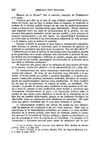 352 HERNANDO DEVrS ECHANDlA
Manuel DE LA PLAZA47 cita el anterior concepto de CARNELUTTI
y lo acoge.
Creemos que sólo en el caso de una evidente imposibilidad meta-
física del becho, que no deje la menor duda al respecto, es aceptable el
rechazo de la prueba pedida, porque en ese caso los medios propuestos
serán necesariamente inconducentes para demostrarlo. Puede incluirse
esta hipótesis entre los casos de inconducencia de la prueba. Lo que
creemos físicamente imposible, puede parecer posible a otra persona de
mejores conocimientos o en otra época. La imposibilidad matemática
no existe sino en relación a los conocimientos subjetivos de cada persona
o a la manera como se plantee la cuestión.
Cuando el hecho le parezca al juez física o comúnmente imposible,
debe decretar la prufoba y reservarse para el momento de apreciar su
resultado la conclusión que debe sacar al respecto. Por ello dice RICCl '8:
"Afirmado por el juez el influjo de los hechos sobre los cuales la prueba
se ha propuesto, no se puede rechazar ésta aduciendo el pretexto de que
los hechos son inverosímiles o difíciles de probar; puesto que, decidien-
do el juez en tal sentido, prejuzgaría los resultados de la prueba antes
que éstos se hnhiesen producido."
Se relaciona este punto con el de exclusión de tales hechos del tema
de la prueba, noción ésta distinta a la de admisibilidad (cfr., núm. 43).
b) IMPOSIBILIDAD DEL )n;DIO PROBATORIO PROPUESTO EN RELACIÓN AL
HECHO POR PROBAR. Se trata de una hipótesis muy diferente a la an-
terior: el hecho puede ser posible o parecer imposible, y el medio pro-
puesto (inspección judicial, testimonio, confesión, dictamen de peritos)
puede ser manifiestamente ineficaz para establecerlo. Se trata también
de un caso de inconducencia en cuanto al medio, ya estudiado. Por
ejemplo: la prueba de peritos para establecer si una persona es de bue-
na o mala fe, porque es una calificación sobre bechos y conductas que
corresponde exclusivamente al juez; o la inspección judicial sobre el
cnerpo de una mujer, para establecer el hecho de la concepci6n de un
hijo por un hombre determinado, porque es un fenómeno biológico no
observable (pero es conducente para establecer el embarazo). En estos
casos nos parece indudable que el juez debe rechazar la prueba.
e) IMPOSIBILIDAD JURIDICA DEL HECHO EN RAZÓN DE UNA PRESUN-
CIÓN DE DERECHO EN CO~TRARIO O DE UNA COSA JUZGADA. Este caso es
eqnivalente al de imposibilidad metafísica en cuanto a la clara inadmi-
sibilidad de la prueba pedida, pues sería un atentado contra la econo-
mía proccsalla inversión de tiempo, trabajo y dinero en practicarla, ya
que de antemano se tiene la certeza de su inutilidad. "Ln ejemplo es la
testimonial o dictamen pericial para tratar de establecer que la con-
47 DE LA Pr,AZA: Dereeho procesal Divil, Madrid, Edit. Revista de derecho
prh'auo, 1954, t. T, pág. 453.
48 RICCl: Tratado de las pruebas, Madrid, Edit. Lo. España Moderna, s.f.,
t. I, núm. 8, plÍ.gs. 28-29.
 