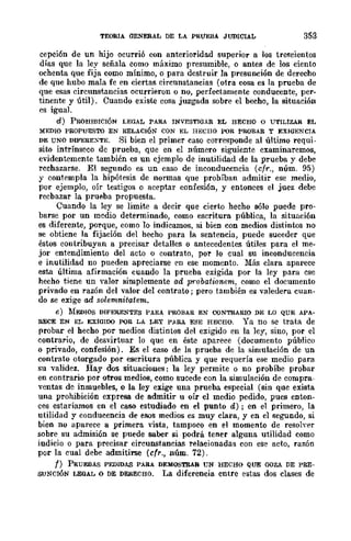 TEORIA GENERAL DE LA PRúEBA JUDICIAL 353
cepción de un hijo ocurrió con anterioridad superior a los trescientos
días que la ley señala como máximo presumible, o antes de los ciento
ochenta que fija como mínimo, o para destruir la presunción de derecho
de que hubo mala fe en ciertas circunstancias (otra cosa es la prueba de
que esas circunstancias ocurrieron o no, perfectamente conducente, per-
tinente y útil). Cuando existe cosa juzgada sobre el becho, la situación
es igual.
d) PROHIBICIÓN LEGAL PARA INVESTIGAR EL HECHO O UTILIZAR EL
MEDIO PROPUESTO EN RELACIÓN CON EL HECHO POR PROBAR Y EXIGENCrA
DE UNO DIFEREXTE. Si bien el primer caso corresponde al último requi-
sito intrínseco de prueba, que en el número siguiente examinaremos,
evidentemente también es un ejemplo de inutilidad de la prueba y debe
rcchazarse. El segundo es un caso de inconducencia (cfr., núm. 95)
y contempla la hipótesis de normas que prohíban admitir ese medio,
por ejemplo, oír testigos o aceptar confesión, y entonces el juez debe
recbazar la prueba propuesta.
Cuando la ley se limite a decir que cierto hecho 8610 puede pro-
barse por un medio determinado, como escritura pública, la situación
es diferente, porque, como lo indicamos, si bien con medios distintDS no
se obtiene la fijación del hecho para la sentencia, puede suceder que
éstos contribuyan a precisar detalles o antecedentes útiles para el me-
jor entendimiento del acto o contrato, por lo cual su inconducencia
e inutilidad no pueden apreciarse en ese momento. Más clara aparece
esta. última afirmación cuando la prueba exigida por la ley para ese
hecho tiene un valor simplemente ad probationem, como el documento
privado en razón del valor del contrato; pero también es valedera cuan-
do se exige ud solemnitatem.
e) :MEDIOS DIFERENTES PARA PROBAR EN CONTRARIO DE LO QUE APA-
RECE EN EL EXIGIDO PQR LA LEY PARA ESE HECHO. Ya no se trata de
probar el hecho por medios distintos del exigido en la ley, sino, por el
contrario, de desvirtuar lo que en éste aparece (documento públicu
o privado, confesión). Es el caso de la prueba de la simulación de un
contrato otorgado por escritura pública y que requería ese medio para
su validez. Hay dos situaciones: la ley permite o no probíbe probar
en contrario por otros medios, como sucede con la simulación de compra-
ventas de inmuebles, o la ley exige una prueba especial (sin quc exista
una prohibición expresa de admitir u oír el medio pedido, pues enton-
ces estaríamos en el caso estudiado en el punto d) ; en el primero, la
utilidad y conducencia de esos medios es muy clara, y en el segundo, si
bien no aparece a primera vista, tampoco en el momento de resoh·er
sobre su admisión se puede saber si podrá tener alguna utilidad como
indicio o para precisar circunstancias relacionadas con ese acto, razón
por la cual debe admitirse (cfr., núm. 72).
f) PRUEBAS PEDIDAS PARA DEMOSTRAR UN HECHO QUE GOZA DE PRE-
SUNCIÓN LEGAL o DE DERECHO. La diferencia entre estas dos clases de
 