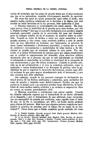 'I'EORIA GENERAL DE LA PRUEBA JUDICIAL 355
cación del principio que los exime de prueba basta. que el juez reconozca
que ésa es su naturaleza, cuestión relativamente sencilla de apreciar.
En estos dos casos no existe presunción legal sobre el hecho, sino
simples reglas jurídicas originadas en la doctrina y la lógica, que, aun
cuando no estén incluidas en la ley procesal, debe aplicarlas el juez.
i) HECHQS PROBADOS YA PLENAMENTE POR QTROS MEDIOS. En prin-
cipio parece clara la inutilidad de la prueba para estos bechos; por ello
L. PRlETO CASTBO 53 dice que el juez debe rechazarla si no produce ningún
resultado apreciable cuando ya la convicción del juez esté formada;
pero no siempre resulta así en el momento de resolver sobre su admi-
sión. Cuando se trata de hechos o actos que están sometidos a una
prueba solemne y ésta existe, como escritura pública o acta de estado
civil, no hay dificultad en recbazar, por innecesaria, la práctica de
otras (como testimonios o dictámenes parciales), a menos que se trate
de establecer circunstancias o modalidades de tales hecbos o de des-
virtuar la prueba que en contrario aduzca la otra parte. Por esta
razón, si se piden declaraciones de testigos para que digan simplemente
que se celebró la compraventa del inmueble, cuya escritura pública
registrada obra en el proceso, sin que se esté discutiendo su realidad
ni afirmando su simulación, es evidente la inutilidad de la recepción de
esas declaraciones y por ello deben rechazarse. Cuando la prueba adu-
cida no es ad solemnitatem y el juez la considera suficiente, como la
confesión o varias declaraciones o un dictamen de peritos, ante la po-
sibilidad de que el superior le encuentre dcficiencias, resulta muy difí-
cil rechazar la que para mayor abundamiento pida el interesado, y por
esto creemos que debe admitirse.
Sin embargo, cuando la ley procesal consagre la declaración JU-
dicial previa de los bechos confesados o admitidos, para excluirlos del
tema de prueba y dejarlos como definitivamente fijados, sin que las
partes ni el mismo juez o su superior puedan luego disentirlos, la inuti-
lidad de otros medios resulta evidente y su rechazo es imperativo. Esto
no ocurre en nuestro procedimiento civil.
j) HECHOS ADMITIDOS o CONFESADOS POR AMBAS PARTES. Cuando
ba existido admisión expresa por el demandado de un hecbo afirmado
en la demanda o por el demandante de uno afirmado como excepción,
que sea susceptible de prueba por confesión, como aquélla tiene el valor
de ésta (C. de Pro C. colombiano, arto 607), tal hecho queda probado
para efectos del proceso. Esto hace que algunos autores consideren inad-
misible la práctica de pruebas para el mismo fin en razón de su inu-
tilidad Sf. Otros dicen que el hecho admitido queda excluido del tema
53 L. PRIETQ CASTRO: DerecM procesal civil, Parte general, Madrid, Edit.
Revisto. de derecho privado, 1964, pi¡. 409.
M DI;: LA Pr,AZi.: Derecho procesal civil, Madrid, Edit. Revista de derecho
pYwado, 1954, t. r, pá.g. 450; PLANIOL y RIPERT: Tratado tefmoo-pYdctiro de dere-
cho oillil, t. VII, núm. 1413, pág. 756; ARAOONESES: Técnica prooe8/Jl, Me.drid,
Edit. Aguila.r, 1958, págs. 631·632.
 