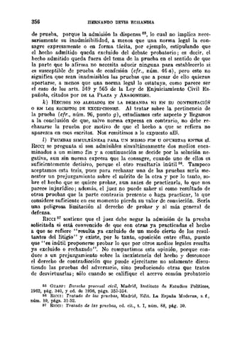 356 BERNANDO DEVIS ECHANDIA
de prueba, porque la admisión la dispensa tI~, lo cual no implica nece-
sa:riamente su inadmisibilidad, a menos que una norma legal la (,.Oll-
sagre expresamente o en forma tácita, por ejemplo, estipulando que
el hecho admitido queda excluido del debate probatorio; es decir, el
hecho admitido queda fuera del tema de la prueba en el sentido de que
la parte que lo afirma no necesita aducir ninguna para establecerlo si
es susceptible de prueba de confesión (cfr., núm. 46 a), pero esto no
significa que sean inadmisibles las pruebas que a pesar de ello quieran
aportarse, a menos que una norma legal lo estatuya, como parece ser
el caso de los arts. 549 y 565 de la Ley de Enjuiciamiento Civil Es-
pañola, citados por DE LA PLAZA Y ARAGONESES.
k) HECHOS XQ ALEGADOS EN LA DEMANDA NI EN su CO~TESTAcr6Ñ
o EN L()S ESCRITOS DE EXCEPCIONES. Al tratar sobre la pertinencia dc
la prueba (cfr., núm. 96, punto g), estudiamos este aspecto y llegamos
a la conclusión de que, salvo norma expresa en contrario, no debe re-
chazarse la prueba por motivo de que el hecho a que se refiera no
aparezca en esos escritos. Nos remitimos a lo expuesto allí.
l) PRUEBAS SIMUI.TÁNEAS PARA U~ MISMO FIN U OP'CESTAS ENTRE sí.
RICCI se pregunta si son admisihles simultáneamente dos medios enca-
minados a un mismo fin y a continuación se decide por la solnción ne-
gativa, aun sin norma exprcsa que la consagre, cuando uno de ellos es
suficientemente decisivo, porque el otro resultaría inútil li6• Tampoco
aceptamos esta tesis, pues para rechazar una de las pruebas sería me-
nester un prejuzgamiento sobre el mérito de la otra y por lo tanto, so-
hre el hecho que se quiere prohar, aun antes de practicarla, lo que nos
parcce injnrídico; además, el juez no puede saher si como resultado de
otras pruebas que la parte contraria presente o haga practicar, la que
considere suficiente en ese momento pierda su valor de convicción. Sería
una peligrosa limitación al derecho de prohar y al más general de
defensa.
RICeI 57
sostiene que el juez debe negar la admisión de la prueba
solicitada si está convencido de que con otras ya practicadas el hecho
a que se refiere "resulta ya excluido de un modo cierto de los resul-
tantes del litigio" y existe, por lo tanto, oposición entre ellas, puesto
que "es inútil proponerse probar lo que por otros medios legales resulta
ya excluido o rechazado". No compartimos esta opinión, porque con-
duce a un prejuzgamiento sobre la inexistencia del hecho y desconoce
el derecho de contradieción que puede ejercitarse no solamente discu-
tiendo las pruebas del adversario, sino produciendo otras que traten
de desvirtuarlas; sólo cuando se califique el acervo común probatorio
55 GUASP: Derecho procesal civil, Madrid, Instituto de Estudios Políticos,
1962, pág. 340, Y cd. de 1956, págs. 353-354.
56 RICCI: Tratado de las p1'1tebaa, Ma.drid, Edit. La Espa.ña Moderna, s. f.,
núm. 10, págs. 31·32.
51 RlCel: Tratado de las prueba.s, cd. cit., t. 1, núm. 88, pág. 30.
 