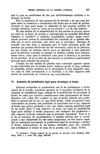 TEORlA GENERAL DE LA PRUEBA .JUDICIAL 357
está el juez en condiciones de dar por definitivamente excluido o re-
chazado un hecho.
Sólo la existencia de una presunción de derecho o de una cosa juz.-
gada sobre la existencia o inexistencia del hecho que se trate de probar,
autoriza al juez para negar la admisión de las pruebas pedidas en
sentido contrario, como lo vimos en los puntos f y g de este número.
El caso similar de la admisibilidad de dos medios de prueba opues-
tos entre sí, es decir, de prueba y contraprueba no presenta dificultad.
LESSONA lo estudia 58 y concluye aceptándola, porque juzga conve-
niente prevenir contra la eventualidad del resultado de la prueha adu-
cida por la parte contraria, aun antes que se practique. Estamos de
acuerdo con esta tesis, y opinamos que es hasta necesario pedir las
pruebas que puedan desvirtuar las del adversario, antes de su práctica,
sea por existir un término previo para su solicitud y otro posterior
para su práctica, o porque se otorgue un término común, pero relativa-
mente breve, tanto :para la solicitud como para el decreto y la práctica
de las pruebas. Si no se obra de esa manera, se perderá la oportunidad
procesal para solicitar las pruebas.
Cuando los dos medios de prueba cuyo contenido aparece opues·
to son solicitados por la misma parte, tampoco puede el juez rechazar
su admisión, porque mientras no se practiquen lc será imposible cono-
cer cuál de ellos corresponde a la realidad, o si debe negarles todo
mérito de convicción en virtnd de esa contradicción.
98. Ausencia. de prohibición legal para. investigar el hecho
Quienes confunden la conducencia con la no pertinencia o irrele-
vancia de la prueha, necesitan agrupar en el requisito intrínseco de la
ausencia de prohihición legal, además de la prohibición de investigar el
hecho, los casos que nosotros consideramos como propiamente de incon-
ducencia (cfr., núm. 95), a saher: a) que el medio aducido esté prohi-
bido en general por la ley; b) que dicho medio, válido en general como
instrumento de prueba, esté prohibido en particular por la ley, rcspeeto
al hecho que quiere probarse, o sea, que exista expresa ineptitud legal
de tal medio para el caso concreto; es decir, los casos de prohihición
legal para utilizar el medio propuesto con cualquier fin prohatorio o
sólo respecto al hecho concreto que se pretende demostrar. Pero si se
le da al concepto de inconducencia el sentido estricto que le corres-
ponde y que comprende los dos casos enunciados, en este nuevo requi-
sito se contempla únicamente la posibilidad legal de investigar o probar
el hecho, independiente de los medios utilizados para ello, cuestión
que estudiamos al tratar el tema de la prueha (cfr., núms. 43·44).
ti8 LEsSO.t<A: TeQtio. geM"1'o.J de La prueba eIl derecho civil, Madrid, Edit.
fuma, 1928, t. 1, núm. 235, p(¡gs. 280·282.
 