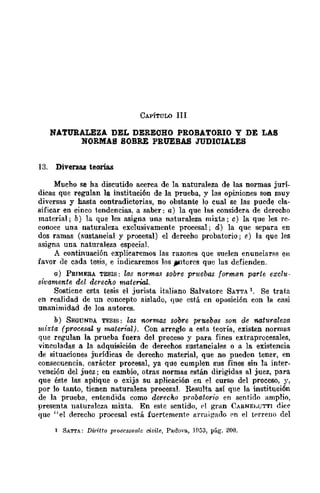 CAPÍTULO JII
NATURALEZA DEL DEREOHO PROBATORIO y DE LAS
NORMAS SOBRE PRUEBAS JUDIOIALES
13. Diversas teorías
Mucho se ha discutido acerca de la naturaleza de las normas jurí-
dicas que regulan la instituci6n de la prueba, y las opiniones son muy
diversas y hasta contradictorias, no obstante lo cual se las puede cla-
sificar en cinco tendencias, a saber: a) la que las considera de derecho
material; b) la que les asigna una naturaleza mixta; c) la que les re-
conoce una naturaleza exclusivamente procesal; d) la que separa en
dos ramas (sustancial y procesal) el derecho probatorio; e) la que les
asigna una naturaleza especial.
A continuación explicaremos las razones que suelen enunciarse en
favor de cada tesis, e indicaremos los J¡llltorcs que las defienden.
a) PRIMERA TESIS: las norma.~ sobre pruebas forman parte exclu-
sivamente del derecho material.
Sostiene esta tesis el jurista italiano Salvatore SATTA l. Se trata
en realidad de un concepto aislado, que está en oposición con la casi
unanimidad de los autores.
b) SE<lUNDA Tl!;SIS: las normas sobre pruebas son de naturaleza
mixta (procesal y material). Con arreglo a esta teoría, existen normas
que regulan la ,prueba fuera del proceso y para fines extraprocesales,
vinculadas a la adquisición de derechos sustanciales o a la existencia
de situaciones jurídicas de derecho material, que no pueden tener, en
consecuencia, carácter procesal, ya que cumplen sus fines sin la inter-
Yención del juez j en cambio, otras normas están dirigidas al juez, para
que éste las aplique o exija su aplicación en el curso del proceso, y,
por lo tanto, tienen naturaleza procesal. Resulta así que la instituci6n
de la prueba, entendida como derecho pToboJorio en sentido amplio,
presenta naturaleza mixta. En este sentido, el gran CARNE¡,UTTI dice
que "el derecho procesal está fuertementC' arraig-ado ('n el tNreno del
1 SATTA: Di1"itto pl·oce8~·¡wlc ciuile, Padova, H153, pág. 200.
 