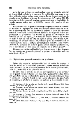 358 HERNANDO DEVIS ECHANDlA
A la inversa, quien~s no contemplan como un requisito especial
de la actividad probatoria la ausencia de prohibición legal para ioves-
tigar el hecho, deben incluir estos casos en los de inconducencia de la
prueba, como lo dijimos al tratar de este concepto (cfr., núm. 95). No
importa que la ley procesal no diga expresamente que es inadmisible la
prueba cuando exista esta prohibición, porque ella implica tal re-
quisito.
En materia civil se prohíbe investigar algunos hechos en defensa
de la moral 59. Ejemplos de estas prohibiciones encontramos en mate-
ria de investigación civil de paternidad, cuando se trata de relaciones
sexuales incestuosas o adulterinas en cuanto a la mujer se refiere (la
presunción de paternidad del marido no puede ser impugnada por
terceros, en vida de aquél), y de filiación natural después de muerto
el padre o aun en vida de éste, en algunos países (prohibición injus-
tificable) ; los últimos casos no se justifican y no se encnentran en el
derecbo romano ni en la antigua jurisprudencia francesa, como observa
BONNIER 60. También en materia penal existen algunas prohibiciones,
por lo cual se incluye éste entre los requisitos de la prueba peual 6l
•
Siempre que exista prohibición legal dehe rechazar el juez la prne-
ba, por razones de economía procesal y porque su admisión sería un
acto ilegal e ilÍciw 62.
99. Oportunidad procesal o ausencia. de preclusión
Sobre este reqnisito, indispensable para el orden del proceso y
para la lealtad en la actividad probatoria, hemos hablado suficiente-
mente al tratar de las principios generales de la prueba judicial (cfr.,
núm. 31, punto 12) y del proeedimientu G3.
Es obvio que el derecho de probar correspondiente a las partes y
que el poder oficioso del juez para decretar y practicar pruebas, deben
ser ejercitados en las oportunidades que la ley procesal señala, so pena
de ineficacia e inclusive de nulidad en cuanto a los actos del juez 64. De
lo contrario, se afectaría el derecho de defensa y la adeeuada eontra-
50 BONNim: De las pruebas e1l. dllTediO civil y penal, Madrid, Edit. Reus,
1913·1914, t. I, núm. 64, pAgo 83.
60 BONNIER: De 1M pruebas 011. derecho civil y pen-al, Madrid, Edit. Reus,
1913·1914, t. I, núm. 64, p6.g. 83.
61 FENECH: Dereeho procesal penal, Barr-elona, Edit. Labor, 1950, t. r, pá.
gina 595.
62 BONt>;IER y FENECH: Citas anteriores y autores citados al tratar de la
inconducencia, en el núm. 704.
63 DEVIS F.CHA.'tDiA; Tratado, t. r, núm. 42]1', y Nociones geneTales, nú·
mero 19 F.
6tI DEVIS EcHANDIA: Tratado, t. IV, núm. 541, y Noc;';¡nes gfl1l~ra¡es, nú'
mero 314.
 