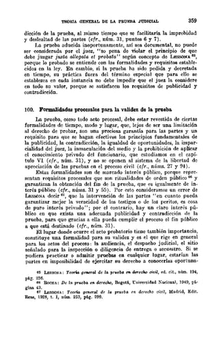 TElORIA GENERAL DE LA PRUEBA JUDICIAL 359
dicción de la prueba, al mismo tiempo que se facilitaría la improbidad
y deslealtad de las partes (cfr., núm. 31, puntos 6 y 7).
I~a prueba aducida inoportunamente, así sea documental, no puede
ser considerada por el juez, "so pena de violar el principio de que
debe juzgar justa allegata et probata" según concepto de LESSONA 6~,
porque lo probado se entiende con las formalidades y requisitos estable-
cid03 en la ley. En cambio, si la prueba ha sido pedida y decretada
en tiempo, su práctica fuera del término especial que para ello se
establezca en cada instancia no debe impedir que el juez la considere
en todo su valor, porque se satisfacen los requisitos de publicidad y
contradicción.
100. Formalidades procesales para. la. validez de la prueba.
La prueba, como todo acto procesal, debe estar revestida de ciertas
formalidades de tiempo, modo y lugar, que, lejos de ser una limitación
al derecho de probar, son una preciosa garantía para las partes y un
requisito para que se hagan efectivos los principios fundamentales de
la publicidad, la contradicción, la igualdad de oportunidades, la impar-
cialidad del juez, la inmaculación del medio y la prohibición de aplicar
el conocimiento privado del funcionario, que cstudiamos en el capí-
tulo VI (cfr., núm. 31), y no se oponen al sistema de la libertad de
apreciación de las pruebas en el proceso civil (cfr., núms. 27 y 94).
Estas formalidades son dc marcado interés público, porque reprc-
sentan requisitos procesales que son ritualidades de orden público 66 y
garantizan la obtención del fin de la prueba, que es igualmentc de in-
terés público (cfr., núms. 31 y 55). Por esto consideramos un error de
LESSONA decir 61, que la intervención de las partes "en cuanto pueda
garantizar mejor la veracidad de los testigos o de los peritos, es cosa
de puro interés privado"; por el contrario, hay un claro interés pú-
blico en que exista una adecuada publicidad y contradicción de la
prueba, para que gracias a ella pueda cumplir el proceso el fin público
a que está destinado (cfr., núm. 31).
El lugar donde ocurre el acto probatorio tiene también importancia,
constituye una formalidad para su validez y es el que rige en gene-ral
para los actos del proceso: la audiencia, el despacho judicial, el sitio
señalado para la inspección o diligencia de entrega o secuestro. Si se
pudiera practicar o admitir pruebas en cualquier lugar, estarían las
partes en imposibilidad de ejercitar su derecho a conocerlas oportuna-
6ti LESSONA; Teoria geaer-ai de la prueba f"ft derecRo civil, ed. cit., núm. 194,
pág. 236.
66 RoCHA: De la pTucba en derec1w, Bogotá, "('niversidad Nacional, 1949, pá-
gina. 43.
61 LESSONA: Teúna gC1leral de la pTueba en derecho civil, Madrid, Edit.
ReUlj, 1928, t. I, núm. 253, pág. 299.
 