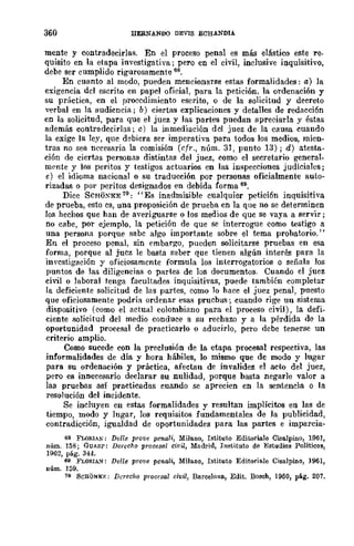 360 HERNANDO DEVIS ECHANDIA
mente y contradecirlas. En el proceso penal es más elástico este re-
quisito en la etapa investigativa; pero en el civil, inclusive inquisitivo,
debe ser cumplido rigurosamente 68.
En cuanto al modo, pueden mencionarse estas formalidades: a) la
exigencia del escrito en papel oficial, para la petición, la ordenación y
su práctica, en el procedimiento escrito, o de la solicitud y decreto
verbal en la audiencia; b) ciertas explicaciones y detalles de redacción
en la solicitud, para que el juez y las partes puedan apreciarla y éstas
además contradecirlas; e) la inmediación del juez de la causa cuando
la exige la ley, que debiera ser imperativa para todos los medios, mien-
tras no sea necesaria la comisión (cfr., núm. 31, punto 13); d) atesta·
ción de ciertas personas distintas del juez, como el secretario general.
mrnte y los peritos y testigos actuarios en las inspecciones judiciales;
e) el idioma nacional o su traducción por personas oficialmente auto·
rizadas o por peritos designados en debida forma 69.
Dice SCHij~'"KE 70; "Es inadmisible cualquier petición inquisitiva
de prueba, esto cs, una proposición de prueba en la que no se determinen
los hechos que han de averiguarse o los medios de quc se vaya a servir;
no cabe, por ejemplo, la petición de que se interrogue como testigo a
una persona porque sabc algo importante sobre el tema probatorio."
En el proceso penal, sin embargo, pueden solicitarse pruebas en esa
forma, porque al jucz le basta saber que tienen algún interés para la
im'cstigación y oficiosamente formula los interrogatorios o señala los
puntos de las diligencias o partes de los documentos. Cuando el juez
civil o laboral tenga facultades inquisitivas, puede también completar
la deficiente solicitud de las partes, como lo hace el juez penal, puesto
que oficiosamente podría ordenar esas prucbas; cuando rige un sistema
dispositivo (como el actual colombiano para el proceso civil), la defi·
ciente solicitud del medio conduce a su rechazo y a la pérdida de la
oportunidad procesal de practicarlo o aducirlo, pero debe tenerse un
criterio amplio.
Como sucede con la prec!usión de la etapa procesal respectiva, las
informalidades de día y hora hábiles, lo mismo que de modo y lugar
para su ordenación y práctica, afectan de invalidez el acto del juez,
pero es innecesario declarar su nulidad, porque basta negarle valor a
las pruebas así practicadas cuando se aprecien en la sentencia o la
resolución del incidente.
Se incluyen en estas formalidades y resultan implícitos en las de
tiempo, modo y lugar, los requisitos fundamentales de la publicidad,
contradicción, igualdad de oport.unidades para las partes e imparcia-
6S FWRlAN: De/le prove pcnali, Milano, Istituto Editoriale Cisalpino, 1961,
núm. 158; GUASP; Derecho procesal ci.vil, Madrid, Instituto de Estudios Políticos,
1962, pág. 344.
69 FLOflIA."l: Delle prolle pC7Iali., Milano, Istituto Editoriale Cisalpino, 1961,
núm. ]59.
70 SCHQNKF.; Derecho procesal civil, Barcelona, Edit. Bosch, 1950, pág. 207,
 