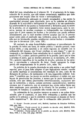 TEORIA GENERAL DE LA PRUEBA JUDICIAL 361
lidad del juez, estudiados en el número 31. Y el principio de la inma-
culación de la prueba, que allí mismo enunciamos, significa que debe
procurarse que resulte libre de vicios e informalidades.
La contradicción adecuada se cumple otorgándole a las partes la
oportunidad procesal para ejercitarla, pero en la práctica su eficacia
depende de la actividad e inteligencia de aquéllos o de sus apoderados.
La colaboración de las partes es fundamental y definitiva para la suerte
de la prueba; en el inquisitivo tiene menos importancia, pero la COD-
serva, porque en muchas ocasiones es indispensable esa colaboración
para que el juez conozca los hechos y las pruebas que puede ordenar
oficiosamente, por lo cual muchos autores aceptan que en el proceso
penal existe para el sindicado una verdadera carga de prueba, cuando
sólo por su intermedio pueden establecerse ciertos hechos o circunstan-
cias que lo favorecen (cfr., núm. 126).
El conjunto de estas formalidades constituye el procedimientD de
la prueba en todas sus fases, de orden público e interés general, como
hemos dicho, y está sometido a un orden especial, de acuerdo con la
ordenación del proceso, qne GUASP cataloga en seis etapas 71 y que co-
rresponde a las distintas fases estudiadas en el capítulo XII (cfr., nÍl-
meros 67-74), a saber: petición genérica de la prueba (para que se abra
a pruebas el juicio, que en muchos procesos no es necesaria, cfr., núm.
71) ; petición específica de los medios de prucba; práctica de las prue-
bas, y apreciación o valoraci6n de éstas. Puede agregarse la etapa
previa del aseguramienw de la prueba (cfr., núm. 70).
La práctica de la prueba decretada no está sujeta a un orden legal
especial, pero el juez debe adoptar el que lógicamente resulte, cuando
un medio implique el conocimienw del resultado de otro, como de un
dictamen de peritos o de testimonios o de una inspección judicial. LES-
SONA 72 considera que los jueces no pueden establecer el orden con que
bayan de practicarse las prnebas, a menos que la parte interesada lo
solicite, sino que deben practicarlas simultáneamente, cualquiera que
sea su naturaleza y objeto, aunque parezcan contradictorias; nosotros
creemos, por el contrario, que en ocasiones hay cicrw orden lógico que
debe respetarse, para garantía de la eficacia dc las pruebas, y que el
concepto de LESSONA es aceptable sólo cuando esto no ocurre.
La ordenación de las pruebas tampoco se somete a un orden deter-
minado; .por el contrario, el juez debe ordenarlas a medida que las
partes se lo soliciten o que lo considere conveniente si dispone de facul-
tades inquisi uvas 73. Es ohvio que la ordenación debe preceder a la
11 GUASP: Derecho procesal civil, Madrid, Instituto de Estudios Politicos,
1962, pág. 348.
72 LESSONA: TeorW. general de la prueba en derecho civil, Madrid, Edit.
Reus, 1928, t. I, núm. 239, págs. 282-283.
73 LESSONA: Tearl.a gffiera.l de la. pr1leba. en derecho cWil, Madrid, Edit.
Reus, 1928, t. I, núm. 239, págs. 282-283.
 