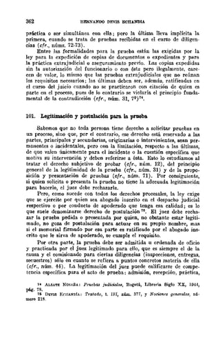 362 HERNANDO DEVIS ECHANDlA
práctica o ser simultánea con ella; pero la última lleva implícita la
primera, cuando se trata de pruebas recibidas en el curso de diligen-
cias (cfr., núms. 72-73).
Entre las formalidades para la prueba están las exigidas por la
ley para la expedición de copias de documentos o expedientes y para
la práctica extrajudicial o aseguramiento previo. Las copias expedidas
sin la autorización del funcionario o con ésta pero ilegalmente, care-
cen de valor, lo mismo que las pruebas extrajudiciales que no reúnan
los requisitos necesarios; las -últimas deben ser, además, ratificadas en
el curso del juicio cuando no se practicaron con citación de quien es
parte en el proceso, pues de lo contrario se violaría el principio funda-
mental de la contradicción (~fr., núm. 31, 7Q)74.
101. Legitimación y postulación para. la prueba
Sabemos que no toda perSona tiene derecho a solicitar pruebas en
un proceso, sino que, por el contrario, ese derecho e.'3tá reservado a las
partes, principales y secundarias, originarias o intervinientes, sean per·
manentes o incidentales, pero con la limitación, respecto a las últimas,
de que valen únicamente para el incidente o la cuestión específica que
motiva su intervención y deben referirse a ésta. Esto lo estudiamos al
tratar el derecho subjetivo de probar (cfr., núm. 12), del prineipio
general de la legitimidad de la prueba (cfr., núm. 31) y de la propo-
sición y presentación de pruebas (~fr., núm. 71). Por consiguiente,
si quien solicita o presenta la prueba no tiene la adecuada legitimación
para bacerlo, el juez debe rechazarla.
Pero, como sucede con todos los derechos procesales, la ley cxige
que se ejercite por quien sea abogado inscrito en el despacho judicial
respectivo o por conducto de apoderado que tenga esa calidad; es lo
que suele denominarse derecho de postulación 1~. El juez debe recha-
zar la prueba pedida o presentada por quien, no obstante estar legiti-
mado, no goza de postulación para actuar en su propio nombre, mas
si el memorial firmado por esa parte es ratificado por el abogado ins-
crito qne le sirva de apoderado, se cumple el requisito.
Por otra parte, la prueba debe ser admitida u ordenada de oficio
y practicada por el juez legitimado para ello, que es siempre el de la
causa y el comisionado para ciertas diligencias (inspecciones, entregas,
secuestros) sólo en cuanto se refiera a puntos concretos materia de ella
(cfr., núm. 44). La legitimación del juez puede calificarse de compe-
tencia específica para el acto de prueba: admisión, recepción, práctica,
14 ALZATE NOR¡,;ÑA.: Pffl.ebas jlOdioiale.!1, B()gotá, Libreria. Siglo xx, 1944,
pág. 78.
111 D1:VlS EC!lANDIA: Tratado, t. nI, núm. 377, y Nocicnr.es f}eneralf!s, nÚ·
mero 218.
 