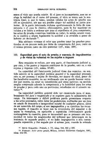 36<1 HERNANDO DEVIS ECHANDIA
sanea el vicio que pueda existir. Si el juez es incompetente, mas no se
alega la nulidad en el curso del proceso, el vicio se sanea con la sen-
tencia final, y, por lo tanto, quedan válidos los actos de prueba que
allí se ejecutaron, SiD que sea posible alegar tal nulidad en juicio pos-
terior. Si la parte interesada reclama oportunamente la falta de com-
petencia o el juez la observa oficiosamente, pero la ley mantiene su
validez y se limita a ordenar que pase el expediente al juez competente,
los actos de prueba conservan también su valor; lo mismo ocurre cuan-
do se ratifica o allana legalmente la nulidad o se revalida a pesar de
haberse ya declarado 77.
Más adelante veremos el valor que pueden tener las pruebas prac-
ticadas en nn proceso nulo por falta de competencia del juez, tanto en
el mismo proceso como en otro posterior (cfr., núm. 109).
103. Capacidad para el acto de prueba. y a.wencia de impedimentos
y de vicios de voluntad en los sujetos u órganos
Este requisito le refiere, por una parte, nI funcionario judicial y,
por otra, a las partes y órganos auxiliareS de la prueba, esto es, a sus
sujetos y órganos (cfr., nÚms. 57-60).
I.Ja capacidad del funcionario judicial tiene dos aspectos: en sen-
tido estricto es la capacidad jurídica general y la capacidad procesal,
esto es, ser persona o sujeto de derechos, ser mayor de edad, gozar de
las facultades mentales, no ser sordomudo que no pueda hacerse enten-
der por escrito, no estar en interdicción por otros motivos; en sentido
amplio comprende además la competencia y la habilidad para los actos
de prueba y para cada uno en particular, estudiadas en el número an-
terior 78.
la capacidad jurídica general debe ser examinada para el nom-
bramiento del juez o magistrado y se requiere para la subsistencia del
cargo. Un interesante y difícil problema puede presentarse respecto
a los actos procesales, entre éstos los probatorios, realizados por un juez
en estado de demencia o incapacidad mental de cualquier género, antes
de ser removido del cargo; si son impugnables y se ejercitan los recur-
sos legales, el remedio se tiene con la revocatoria del superior o de
quien lo reemplaza, en apelación o reposición (teóricamente puede
contemplarse la casación, pero es inverosímil que se presente esa inca-
pacidad en todos los magistrados del tribunal que intervienen en la
sentencia de segundo grado); si no hubo impugnación o sólo corres-
pondía reposición y fue negada ·por el mismo juez, cuando lo actuado
71 DEV¡S ECBANDÍA: Tratado, t. IV, núIWI. 544, 552 Y 559.
78 FLOJl.IAN: Del/e pr01!e penali, Milano, Istituto Editor;ale Cisalpino, 1961,
númB. 154-155.
 