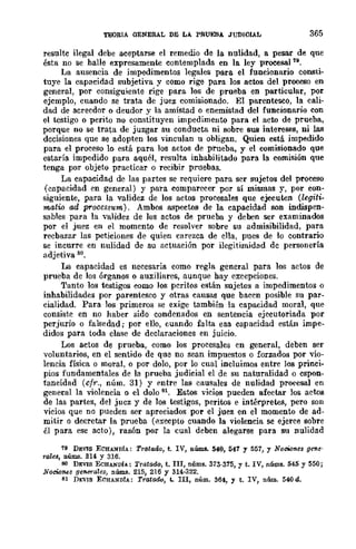 TEORIA GENERAL DE LA. PRUEBA JUDICIAL 365
resulte ilegal debe aceptarse el remedio de la nulidad, a pesar de que
ésta no se halle expresamente contemplada en la ley procesal 19.
La ausencia de impedimentos legales para el funcionario consti-
tuye la capacidad subjetiva y como rige para los actos del proceso en
general, por consiguiente rige para Jos de prueba en particular, por
ejemplo, cuando se trata de juez comisionado. El parentesco, la cali-
dad de acrecdor o deudor y la amistad o enemistad del funcionario con
el testigo o perito no constituyen impedimento para el acto de prueba,
porque no se trata de juzgar su conducta ni sobre sus intereses, ni las
decisiones que se adopten los vinculan u obligan. Quien está impedido
para el proceso lo está para los actos de prueba, y el comisionado que
estaría impedido para aquél, resulta inhabilitado para la comisión que
tenga por objeto practicar o recibir pruebas.
La capacidad de las partes se requiere para ser sujetos del proceso
(capacidad en general) y para comparecer por sí mismas y, por con-
siguiente, para la validez de los actos procesales que ejecuten (legiti-
matio ad processum). Ambos aspectos de la capacidad son indispen-
sables para la 'Validez de los actos de prueba y deben scr examinados
por el juez en el momento de resolver sobre su admisibilidad, para
recbazar las peticiones de quien carezca de ella, pues de lo contrario
se incurre en nulidad de su actuación por ilegitimidad dc personería
adjetiva 80.
La capacidad es necesaria como regla general para los actos de
prueba de los órganos o auxiliares, aunque hay excepciones.
Tanto los testigos como los peritos están sujetos a impedimentos o
inhabilidades por parentesco y otras causas que baeen posible su par-
cialidad. Para los primeros se exige también la capacidad moral, que
consiste en no haber sido condenados en sentencia ejecutoriada por
perjurio o falsedad; por ello, cuando falta esa capacidad están impe-
didos para toda clase de declaraciones en juicio.
Los actos de prueba, como los procesales en general, deben ser
voluntarios, en el sentido de que no sean impuestos o forzados por vio-
lencia física o moral, o por dolo, por lo cual incluimos entre los princi-
pios fundamentales de la prueba judicial el de su naturalidad o espon-
taneidad (cfr., núm. 31) y entre las caUSales de nulidad proeesal en
general la violencia o el dolo 81. Estos vicios pueden afectar los actos
dc las partes, del jucz y de 10B testigos, peritos e intérpretes, pero son
vicios que no pueden ser apreciados por el juez en el momento de ad-
mitir o decretar la prueba (excepto cuando la violencia se ejerce sobre
él para ese acto), razón por la cual deben alegarse para su nulidad
79 DEVlS ECHANDIA: Tratado, t. IV, nÚIIIs. 540, 547 Y 557, Y Nociones gene·
rales, nÚIDs. 314 y 316.
80 DEVIS ECHANDÍA: Tratado, t. III, nÚIIIs. 373-375, y t. IV, n6ms. 545 y 550;
NociA'IU!s gCfI,(ffales, nÚIIIs. 215, 216 Y 314-322.
81 DJ:VIS ECHANDfA: Tratado, t. III, núm. 364, y t. IV, núm. 540 d.
 