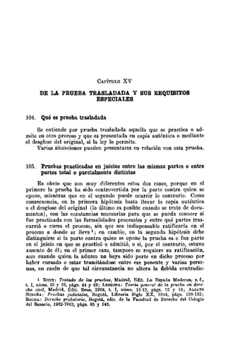CAPÍTULO XV
DE LA PRUEBA TRASLADADA Y SUS REQUlBITOB
ESPECIALES
104. Qué es prueba trasla.dada.
Se entiende por prueba trasladada aquella que se practica o ad-
mite en otro proceso y que es presentada en copia auténtica o mediante
el desglose del original, si la ley lo permite.
Varias situaciones pueden presentarse en relación con esta prueba.
105. Pruebas pre.oticadas en juicios entre las mismas partes o entre
pa.rtes totaJ. o parcialmente distintll8
Es obvio que son muy diferentes estos dos casos, porque en el
primero la prueba ha sido controvertida por la parte contra quien se
opone, mientras que en el segundo puede ocurrir lo contrario. Como
consecuencia, en la primera hipótesis basta llevar la copia auténtica
o el desglose del original (lo último es posible cuando se trate de docu-
mentas), con las constancias necesarias para que se pueda conocer si
fue practicada con las formalidades procesales y entre qué partes tras-
currió o cursa el proceso, sin que sea indispensable ratificarla en el
proceso a donde se lleva 1; en cambio, en la segunda hipótesis debe
distinguirse si la parte contra quien se opone la prueba es o fue parte
en el juicio en que se practicó o admitió, o si, por el contrario, estuvo
ausente de él; en el primer caso, tampoco se requiere su ratificación,
aun cuando quien la aduzca no haya sido parte en dicho proceso por
haber cursado o estar tramitándose entre ese ponente y varias perso-
nas, en razón de que tal circunstancia no altera la debida contradic-
1 RrcCl: Tratado de l(ll pruebas, Madrid, Edit. La España Moderua, 8. f.,
t. l, núms. 15 y 16, págs. 44 y 49; LEssoNA: Teorw general de la prueba en dere-
cho civil, Madrid, Edit. Reus, 1928, t. l, nÚIDlI. 12·13, pi.gs. 12 Y 15; ALZ¡.TE
NOREÑA: PruebllS judiciales, Bogotá, Librería Siglo XX, 1944, págs. 108·112;
RoCHA: Derecho probat01'w, Bogotá, erue. de la Faeultad de Dereeho del Colegio
del Rosario, 1962-1963, págs. 85 Y 143.
 