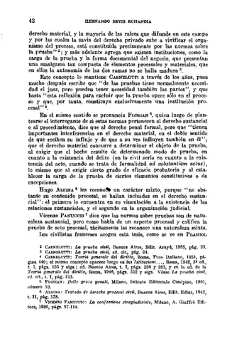 42 IlEBNANOO DEVIS ECBANDlA
derecho material, y la mayoría de las raíces que difunde en este campo
y por las cuales la savia del derecho privado sube a vivificar el orga-
nismo del proceso, está constituida precisamente por las normas sobre
la prueba" 2; Y más adelante agrega que existen instituciones, como la
carga de la prueba. y la forma documental del negocio, que presentan
una amalgama tan compacta de elementos procesales y materiales, que
en ellos la autonomía de las dos ramas no se halla madura 3,
Este concepto lo mantiene CARNELUTTI a través de los años, pues
mucho después escribe que "de las pruebas tiene normalmente necesi-
dad el juez, pero pueden tener necesidad también las partes", y que
basta "esta reflexión para excluir que la prueba opere sólo en el proce-
so y que, por tanto, constituya exclusivamente una institución pro_
cesal" 4,
En el mismo sentido se pronuncia FLORIAN 5, quien luego de plan-
tearse el interrogante de si estas normas pertenecen al derecho sustancial
o al procedimiento, dice que al derecho penal formal, pero que "tienen
importantes interferencias en el derecho material, en el doble sentido
de que reciben su influjo y de que a su vez influyen también en él";
que el derecho material concurre a determinar el objeto de la prueba,
al exigir que el hecho resulte de determinado modo de prueba, en
cuanto a la existencia del delito (en lo civil sería en cuanto a la exis_
tencia del acto, cuando se trata de formalidad ad substlllnh'am /Wtus) ,
lo mismo que al exigir cierto grado de eficacia probatoria y al esta_
blecer la carga de la prueba de ciertos elementos constitutivos o de
excepciones.
Bugo AUSINA 6 les recono{l)l) un carácter mixto, porque "no obs-
tante su contenido ,procesal, se hallan incluidas en el derecho sustan-
cial": el primero lo encuentra en su vinculación a la existencia de las
relaciones sustanciales, y el segundo en la organización judiciaL
Vicenzo PANUCCIO 1 dice que las normas sobre pruebas son de natu-
raleza sustancial, pero como habla de un aspecto procesal y califica la
prueba de acto procesal, tácitamente les reconoce una naturaleza mixta.
LJs civilistas franceses acogen esta tesis, como se ve en PLANIOL
2 C~NELUTTl: La prueba oivil, Buenos Aires, Edic. ,Aro.YÚ, 1955, plig. 23.
3 CARNBL'O'ITI: La pn.~ba C'Ítlu, ed. cit., pág. 24.
4 CARNELU'ITI: Teona geTlo6ra!e del diritto, Romo., Foro Ito.lio.no, 1951, pá.
giDo. 440; el mismo concepto apareee luego en 10.5 18tituziani... , Roma, 1942, 3~ ed.,
t. T, pligs. 155 y siga.; ed. Buenos Aires, t. l, págs. 258 y 263, Y en la ed. de la
Teona genende del diritto, RomB, 1946, pligs. 332 Y sigs. Vé!l.'le La pmeba !}Ovil,
ell. cit., t. T, plig. 213.
5 FLORIAN; Delle prO(iC penali, Milano, Istituto Editoriale Cisalpino, 1951,
nÍlmero 10.
6 ALSI!'(A; TratadQ de derecho prOcesa! civil, Buenos Aires, Edit. Edio.r, 1942,
t, II, plig. 178.
1 VICENZO PANUCCIO; La con{el!l/'Í()'Jl.e st1'agfudiziale, Milano, A. Giuffre Edi.
tore, 1960, págs. 87·114.
 
