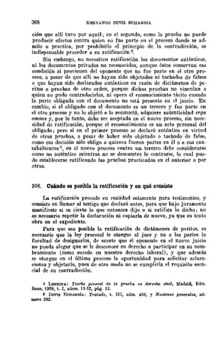 368 HERXANDO DEVIS ECH.A.lIo11IA
ción que allí tuvo por aquél; en el segundo, como la prueba no puede
producir efectos contra quien no fue parte en el proceso donde se ad-
mite o practica, por prohibirlo el principio de la contradicción, es
indispensable proceder a su ratificación 2.
Sin embargo, no necesitan ratificación los documentos auténticos,
ni los documentos privados no reconocidos, aunque éstos conservan esa
condición si provienen del oponente que no fue parte en el otro pro-
ceso, a pesar de que aHí no hayan sido objetados ni tachados de falsos
o que hayan sido declarados auténticos en razón de dictámenes de pe-
ritos o pruebas de otro orden, porque dichas pruebas no vinculan a
quien no pudo contradecirlas, ni opera el reconocimiento tácito cuando
la parte obligada con el documento no está presente en cl juicio. En
cambio, si el obligado con el documento es un tercero y fue parte en
el otro proceso y no 10 objetó o lo reconoci6, adquiere autenticidad erga
omneB y, por lo tanto, debe ser aceptada en el nuevo proceso, sin nece-
sidad de ratificación, porque el reconocimiento es un acto personal del
obligado; pero si en el primer proceso se declaró auténtico en virtud
de otras pruebas, a pesar de haber sido objetado o tachado de falso,
como esa decisión sólo obliga a quienes fueron partes en él o a sus cau-
sahabientes 3, en el nuevo proceso contra un tercero debe considerarse
como no auténtico mientras no se demuestre lo contrario, lo cual pue-
de establecerse ratificando las pruebas practicadas en el anterior o por
otras.
106. Cuándo es posible la ra.tificación y en qué consiste
La ratificacwn procede en realidad solamente para testimonios, y
consiste en llamar al testigo que declaró antes, para que bajo juramento
manifieste si es cierto lo que entonces dijo o si ratifica lo dicho; no
es necesario repetir la declar:leión ni copiarla de nuevo, ya que su texto
obra en el expediente.
Para que sea posihle la ratificaci6n de dictámenes de peritos, es
necesario que la ley procesal le otorgue al juez y no a las partes la
facultad de designarlos, de suerte que el oponente en el nuevo juicio
no pueda alegar que se le desconoce su derecho a participar en su nom-
bramiento (como sucede en nuestro derecho laboral), y que además
se otorgue en el último proceso la oportunidad para solicitar aclara·
ciones y objetarlo, pues de otro modo no se cumpliría el requisito esen-
cial de su contradicción.
2 LESSONA: TeOM gene1al de la prueba en derecoo t:Mil, Madrid, Edit.
Beus, 1928, t. l, IlÚJllS. 11.12, pág. 13.
s DJ:V1s ECBANDÍA: Trato.i1o, t. III, Ilúm. 458, y Noci<ffleg generale., IlÚ-
mero 262.
 