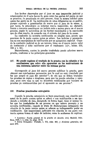 1'EORlA OJilNmAL DE LA PRUEBA JUDICIAL 369
Los hechos observados por el juez en una inspección judicial y
relacionados en el acta hacen fe, pero entre las partes del juicio en que
se practica; la practicada en otro proceso, tiene la misma calidad para
quien fue parte en él. La ratificación de estas diligencias no es posible,
porque equivale a practicarlas de nuevo por el juez de la causa, y,
por tanto, lo procedente es solicitar nueva inspeeción; no obstante,
frente a terceros constituyen un indicio más o menos grave en el nuevo
proceso, según la naturaleza de los hechos examinados y la convicción
que de ellas resulte, de acuerdo con el criterio del juez de la causa.
La confesión no necesita ratificación en ningún caso, puesw que
proviene de la parte contra quien se aduee. Los indicios y presuncio-
nes no son susceptibles de ratificación por su naturaleza especial. Cuan-
do la confesión judicial es de un tercero, tiene cn el nuevo juicio valor
de testimonio y debe ratificarse por el confesante (cfr., núms. 152,
155 Y t. Il).
Naturalmente, contra la prueba trasladada puede aducirse nueva
prueba, conforme a los principios generales.
107. No puede suplirse el traslado de la. prueba. con 1& relación y las
conclusiones que sobre ella aparezcan en las motivaciones de
una sentencia anterior entre las mismas partes
Corresponde al juez del nuevo proceso calificar la prueba, para
obtener sus conclusiones personales, por 10 cual no está vinculado por
las que aceptó el juez del anterior 4; de ahí que se deban trasladar
las pruebas en copias o desgloses, para que las pueda estudiar y apre-
ciar, pues otra cosa es que no necesiten ratificación por tratarse de
pruebas ya controvertidas por el oponente en ese proceso ti.
108. Pruebas practicadas extrajuicio
Cuando la prueba extrajuicio se baya practicado con citación per-
sonal de la parte contra quien se aduce o con notificación a un apo-
derado o curador de ésta, designado cn forma legal, tiene el mismo va-
lor que las trasladadas de un proceso en que estuvo presente y no
necesita ratificación; cuando se trata de declaraciones extrajuicio sin
citación de la parte contra quien se aducen es indispensable pedir su
ratificación. Las inspecciones judiciales sin citación de esa parte con-
traria apenas tienen el valor de indicios, como lo acabamos de explicar.
4 LESSONA: Teorw g~al de la prileba en dtf"echo civil, Madrid, Edit.
Reus, 1928, t. r, núm. 13, págs. 13-14.
ti DEVIS ECHANDÍA: Tratado, t. III, núm. 467, y NQcio1les generales, nú'
mero 270.
 