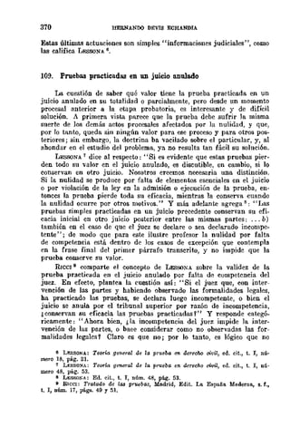 370 HEBNANDO DEVIS ECHANDIA
Estas últimas actuaciones son simples ¡'informaciones judiciales", como
las califica LESSONA 6,
109. Pruebas practicadas en un juicio anulado
La cuestión de saber qué valor tiene la prueba practicada en un
juicio anulado en su totalidad o parcialmente, pero desde un momento
procesal anterior a la etapa probatoria, es interesante y de difícil
solución. A primera vista parece que la prueba debe sufrir la misma
suerte de los demás actos procesales afectados por la nulidad, y que,
por lo tanto, queda sin ningún valor para ese proceso y para otros pos-
teriores; sin embargo, la doctrina ha vacilado sobre el particular, y, al
ahondar en el estudio del problema, ya no resulta tan fácil BU soluci6n.
LESSQNA 7 dice al respecto: "Si es evidente que estas pruebas pier-
den todo su valor en el juicio anulado, es discutible, en cambio, si 10
conservan en otro juicio. Nosotros creemos necesaria una distinción.
Si la nulidad se produce por falta de elementos esenciales en el juicio
o por violación de la ley en la admisión o ejecución de la prueba, en-
tonces la prueba pierde toda su eficacia, mientras la conserva cuando
la nulidad ocurre por otros motivos." Y más adelante agregas: "IJas
pruebas simples practicadas en un juicio precedente conservan su efi-
cacia inicial en otro juicio posterior entre las mismas partes: ... b)
también en el caso de que el jucz se declare o sea declarado incompe-
tente"; de modo que para este ilustre profesor la nulidad por falta
de competencia está dentro de los casos de excepción que contempla
en la frase final del primer párrafo transcrito, y no impide que la
prueba conserve su valor.
RICe! 9 comparte el concepto de LESSONA sobre la validez de la
prueba practicada en el juicio anulado por falta de competencia del
juez. En efecto, plantea la cuestión así: "Si el juez que, con inter-
vención de las partes y habiendo observado las formalidades legales,
ha practicado las pruebas, se declara luego incompetente, o bien el
juicio se anula por el tribunal superior por razón de incompetencia,
¿conservan su eficacia las pruebas practicadas Y" y responde categó-
ricamente: "Ahora bien, ¡, la incompetencia del juez impide la inter-
vención de las pnrtes, o baee considerar como no observadas las for-
malidades legales? Claro es que no; por lo tanto, es lógico que no
6 L!l:SSONA: TeorÍ{; general de la prueba 1m derecM civil, ed. cit., t. 1, nú-
mero 18, pAg. 21.
7 Ly.sso:<rA: Teoría general de la prueba en. derecho civil, ed. cit., t. l, nú'
mero 48, pág. 53.
8 L¡;;SSONA: Ed. cit., t. l, núm. 48, pág. 53.
9 RICe!: Tratado de las prwbas, Madrid, Edit. La España Moderna. s. f.,
t. l, nlÍm. 17, págs. 49 Y 51.
 