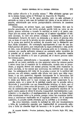 TEORIA GENERAL DE LA PRUEBA JUDICIAL 371
debe quitar eficacia a la prueba misma." Más adelante agrega que
en la misma forma opina el Tribunal de Casación de Nápoles.
ALZATE NOREÑA 10 es de igual opinión, pero va más adelante y
extiende su tesis a todo caso dc nulidad del juicio, si no se refiere a la
prueba, advirtiendo que existe jurisprudencia contraria de nuestros
tribunales.
Observamos, en primer lugar, que cuando LESSONA dice que la
prueba practicada en un juicio anulado pierde todo su valor en ese
juicio, parcce referirse a cuando la nulidad es total y el juicio con·
cluye por esa causa, sin que se reponga en el mismo expediente el trá·
mite anulado, lo cual nos p!Lrece evidente e indiscutible; pero si el
demandante formula de nuevo su dcmanda y se inicia el proeeso otra
vez, se tiene el caso de la prueba en otro proceso, cuya validez depende
de la causa que motivó la nulidad, de acuerdo con la distinción que
hace dicho tratadista. No contempla expresamente el caso de UDa nu-
lidad parcial del juicio, que compreuda la etapa probatoria o una parte
de ésta, cuya declaración retrotrae el proceso pero DO lo termina, y no
creemos que pueda aplicarse entonces su concepto sobre invalidez de
la prueba en el mismo juicio anulado, porque la situación rcsulta
de este modo idéntica a la que se presenta en el nuevo proceso entre
las mismas partes.
Nos parece contradictorio e inaceptable reconocerle validez a la
prueba de un juicio anulado, en otro posterior entre las mismas partes
o entre otras con el requisito de la ratificación, cuando ésta es proce·
dente, y negarla dentro del mismo proceso cuando deba reponerse la
parte anulada, si las causas que motivaron esa nulidad son unas mis·
mas. La subsistencia del valor de la prueba a pesar de la nulidad del
proceso, sea allí mismo, cuando sólo afecta una parte que debe repo-
nerse, o en otro posterior, depende únicamente de la naturaleza del
vicio que la produjo, como sabiamente enseña LESSONA y se deduce de
lo dicho por RICCI, por lo (mal creemos que puede enuneiarse la si·
b'Uiente regla: si a pesar de la nulidad resulta que la prueba estuvo
decretada y practicada con sus formalidades propias, es decir, que el
vicio se refiere a otros actos del proceso, y se cumplió además el requi.
sito de contradicción que exige la adecuada personería adjetiva de la
parte contra quien se aduce la prueba (capacidad, representación y pos-
tulación) y la citación o el emplazamiento de esa parte en forma legal,
debe reconocerse valor a la prueba, porque rcúne los requisitos intrÍn-
secos y extrínsecos explicados en el capítulo anterior; en el supuesto
contrario, la prueba queda afectada por la nulidad yes inválida.
En otros términos, cuando la nulidad ha sido por incompetencia
o falta de jurisdicción especial, por ilegitimidad de personería adje·
tiva o falta de citación legal de terceros o de la parte que aduce la
10 ALZATE NORU¡-A: PrtlcbM judicwlet, BogotA, Librería. Siglo XX, 1944,
pig_ no_
 