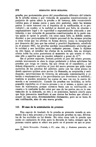 372 llERNANDO DEVlS ECBANDU
prueba, por pretermisión grave del procedimiento diferente del trámite
de la prueba misma o por violación de garantías constitucionales en
perjuicio de quien aduce la prueba o de terceros, debe reconocérsele
validez para el mismo juicio o para otro posterior, entre las mismas
partes (o entre terceros con el requisito de la ratificación, si es pro-
cedente); en cambio, si la nulidad se decretó por falta de citación o
emplazamiento legal o de capacidad o representación adecuada o pos-
tulación, o por violación de garantías constitucionales de la parte COD-
tra quien se opone la prueba (en estos casos falta la debida contra-
dicción) o por pretermisión de! trámite procesal de las mismas pruebas
u otros vicios que las afectan cn forma directa (como la incapacidad
por demencia del juez que las ordenó y practicó ilegalmente, estudiada
en el número 103), las pruebas quedan inexorablemente afectadas por
la nulidad y son inválidas para eualquier proceso. Como lo dijimos
en otro lugar, al estudiar los efectos de la nulidad, ésta no siempre
afecta todos los actos posteriores al momento en que ocurre el vicio,
sino sólo a aquellos que no pueden subsistir a pesar de él 11.
En el primer supuesto, bastará pedirle al juez del mismo proceso,
cuando nuevamente se abra la etapa probatoria y deban solicitarse las
pruebas que te