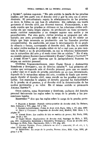 TEORIA GENERAL DE LA PRUEBA JUDICIAL 43
y RIPERT s, quienes exponen: "En este sentido la teoría de las pruebas
confina por una parte con el derecho civil y por la otra con el proce-
dimiento. El procedimiento regula la administración de las pruebas,
es decir, la forma en que han de adoptarse. Sin embargo, esa teoría
pertenece al derecho civil, por diversas razones. Primeramente, a me-
nudo resulta que las pruebas se obtienen en las relaciones civiles ordi-
narias sin que exista litigio alguno; su producción no tiene necesaria-
mente carácter contencioso y no siempre supone una acción y un
procedimiento. Por otra parte, ciertas pruebas se preparan por ade-
lantado, por pura precaución y sin saber si jamás ha de existir un
litigio que haga necesaria su producción: son las llamadas pruebas
preconstituidas. Su confección, así como la detenninación de su grado
de eficacia o fuerza, corresponde al derecho civiL En fin, la cuestión
de saber cuáles medios de prueba caben en talo cual caso, es una cues-
tión de fondo y no de procedimiento, ya que se relaciona íntimamente
con la naturaleza del acto y el modo como éste se celebra." En el mis-
mo sentido opinan BAUDRY-LACANTINERIE y BARDE 9, <XlLIN y CAPITANT 10
y ANDRÉ HUET ll, pero observan que la jurisprudencia francesa les
asigna un carácter procesal.
Civilistas hispanoamericanos, como CLARO SOLAR y ALESSANDRI
RODRíGUEZ y SOMARRIVA, son de idéntica opinión 12. Los primeros ad-
vierten que corresponde más al derccho procesal, pero que en cuanto
a sabcr cuál cs el modo de prueba autorizado en un caso determinado,
depende de la naturaleza misma del flcto, cucstión de fondo que corres-
ponde decidir al derecho civil, como sucede en las pruebas preconsti-
tuidas. Los segundos le asignan al derecho proccsal las formalidades
de la prueba en el proceso, y al derecho civil la determinación de los
medios pertinentes y su valor. En el mismo sentido se pronuncia
AMARAL SANTOS 18.
Otros autores, como RoSENBERO y SCHOXKE, excluyen del derecho
procesal únicamente las reglas sobre la carga de la prueba y las pre·
sunciones legales.
RoSENBERO 14 dice que las reglas sobre la carga de la prueba perte.
8 PLANIOL Y RIPERT: Tratado te6rioo·práctioo de dere<lM civü, La Haba.na,
EdiL Cultural, t. VII, págs. 747 y 748.
9 BAUDRy·LACANTINERIE: Pr¿cis de droit civil, París, 1904, t. IV, núm. 2050.
10 CoLI:<f Y CMITANT; CDmpendia de deredw civil, Madrid, EdiL Reus, t. I,
pflgina 91.
11 A:<rDRJ!: HUET: Les eOIl/lits de lois 1m matiére do preuve, Ed. Pa.rís, 1965,
págs. 38·40 Y 127.
12 C!.A&o SOLAR: Explioooicnes de dereoho civil, Santiago de Chile, t. XII,
pflg. 65!!; ALESSANDRI RoDIÚGultz y SOMARRIVA UNDURRAllA: Curso de derecho civil,
Santiago de Chile, Edit. Na.scimcuto, 1941, t. III, pág. 462.
13 A?IlARAL SANTOS; Pro¡'u jlldiciaria no cú·d e comercial, 3'1- ...1. cit., t. 1,
núms. 21·23, pflgs. 45·48.
14 RoSENBJ,;RO; La carga de la pr'Ucba, Buenos Aire~, Edit. :Ejea, 1956, pá·
gine.s 7 y 16.
 