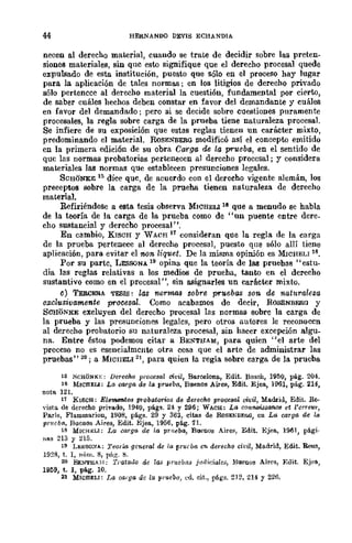 44 HERNANDO DEVIS ECHANDIA
neceo al derecho material, cuando se trate de decidir sobre las preten-
siones materiales, sin que esto signifique que el derecho procesal quede
expulsado de esta institución, puesto que sólo en el proceso hay lugar
para la aplicación de tales normas; en los litigios de derecho privado
sólo pertenece al derecho material la cuestión, fundamental por cierto,
de saber cuáles hechos deben constar en favor del demandante y cuáles
en favor del demandado; pero si se decide sobre cuestiones puramente
procesales, la regla sobre carga de la prueba tiene naturaleza procesal.
Se infiere de su exposición que estas reglas tienen un carácter mixto,
predominando el material. ROSENBERG modificó así el concepto emitido
en la primera edición de su obra Carga de la prueba, en el sentido de
quc las normas probatorias pertenecen al derecho procesal; y considera
materiales las normas que establecen presunciones legales.
SCH()NKE 15 dice que, de acuerdo con el derecho vigente alemlÍn, los
preceptos sobre la carga de la prueba tienen naturaleza de derecho
material.
Refiriéndose a esta tesis observa MWHELl 16 que a menudo se habla
de la teoría de la carga de la prueba como de "un puente entre dere_
cho sustancial y derecho procesal".
En cambio, KISCH y WACH 17 consideran que la regla de la carga
de la prueba pertenece al derecho procesal, puesto que sólo allí tiene
aplicación, para evitar el non liquet. De la misma opinión es MICHELI 18.
Por su partc, LESSONA 19 opina que la teoría de las pruebas "estu-
dia las reglas relativas a los medios de prueba, tanto en el derecho
sustantivo como en el procesal", sin asignarles un carácter mixto.
c) TERCERA TESIS: 1M normas sobre pruebas son de naturaleza
ezelusivamente procesal. Como acabamos de decir, RúSENBERO y
SCHONKE excluyen del derecho procesal las normas sobre la carga de
la prueba y las presunciones legalcs, pero otros autores le reconocen
al derecho probatorio su naturaleza procesal, sin hacer excepción algu-
na. Entre éstos podemos citar a BENTHAM, para quien "el arte del
proceso no es esencialmcnte otra cosa que el arte de administrar las
pruebas" 20; a MICIIELI 21, para quien la regla sobre carga de la prueba
16 HCHONl"E: Derecho procesal CÍ1!il, Barcelona, Edit. Boseh, 1950, pág. 204.
16 MlCBELI: La carga de la Ilroeba, Buenos Aires, Edit. Ejea, 1961, pág. 214,
nota 12l.
17 KISCH: Elementos p!'obatorios de derecho procesa! vivil, Madrid, Edit. IW-
vista de derecho privado, 1940, págs. 24 y 296; WACH: La con'ltllissanGIJ et t'crre~Il·,
París, Flammarion, 1908, págs. 29 y 363, citas de RoSENDERG, en La carga de la
prueba, Buenos Aires, Edit. Ejea, 1956, pág. 71.
lS M¡CHi':LI: La carga de la prlleba, Buenos Aire~, Edit. Ejea, 1961, pági-
"ItS 213 y 215.
11' Ll!;SSO::-/A: 1'eorw general de la prueba en deHcho civil, Madrid, Edit. Reus,
1928, t. 1, núm. 8, pág. I:lo
20 BE!I.'THA.H: Tratado de las pruebas jOdidales, Buenos Aif('s, Edit. Ejl'a,
19l59, t. 1, pág. 10.
21 MICBELI: [,a carga de la prueb(/, ed. cit., págs. 2J2, 214 Y 226.
 