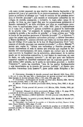 TEORIA GENE&AL DE LA PRUEBA JUDICIAL 45
vlIle como norma procesal, ya que implica una directa limitación a los
poderes del juez y al contenido de su pronunciamiento; a CmüVENDA 22,
quien es enfático al afirmar que "toda la materia de las pruebas perte-
nece al dereebo procesal", aun cuando se acostumbre colocarlas en los
c'ódigos de derecho sustancial, e inclusive, la regla sobre carga de la
prueba (si bien en otro lugar dice que las presunciones pertenecen al
derecho sustancial", no debe olvidarse que ellas no constituyan prue-
bas, como lo explicaremos luego (cfr., núm. 389) [esto lo explicaremos
('n el tomo II] ; a Rúcco 24, porque considera en general la institución
de la prueba como "el conjunto de normas jurídicas procesales que
regulan la prueba y los medios de prueba", y luego afirma quc "toda
la teoría de las pruebas pertenece al derecho procesal" 25; a LlEBMAN 26,
quien les asigna una exclusiva naturaleza procesal; a GÓMEZ ORBANEJA
y HERCE QUEMADA 21, quienes afirman que tanto las normas sobre prue-
bas del Código Civil como las de la Ley de Enjuiciamiento Civil "per-
tenecen al derecbo procesal, son normas procesales"; a SILVA MELERO 28,
puesto que, según 61, "tienen una naturaleza y función procesal en
cuanto representan ni más ni menos que criterios que regulan la for-
mación del convencimiento del juez, aunque sin excluir que en algún
caso concreto la finalidad (no la naturaleza, observamos) de la norma
puede scr de naturaleza sustantiva, 10 cual habrá de resolverse, en caso
de duda, en cada supuesto concreto"; de abí que para este brillante
expositor español la finalidad sustancial que en ocasiones puede tener
una norma sobre prueba, no le quita su naturaleza proC€sal; a Andrei
VISHINSKI 29, quien las considera "una de las partes fundamentales
y más importantes en la ciencia del proceso judicial"; al ilustre pro-
cesalista venezolano Luis LoSETO 30, para quien están dirigidas a for-
22 CHIOVENDA.: Prineipio de de.-echo pmCBsal civil, Madrid, Edit. Rellll, 1941,
t. lI, vol. I, núm. 60, pág. 285, e IMtitucWne$ de derecho procesal civil, Me.drid,
Edit_ Reviata de derecho privado, 1954, t. lII, núm. 276, p!.g_ 104.
23 CmO'ENDA: Instittloicmes de derecho prOCBJIal civil, Madrid, Edit. Revista.
de derecho privado, 1954, t. lII, núm. 45, pág. 93.
24 Rocco: Trattafo di diritto processuo.le oivile, Torino, Dtct, 1957, t. ll, p!..
gins 181.
2~ Rocco; Tcorw general del proceso GÍl'il, México, Edit. Porria, 1959, p!..
gina 418.
26 LIEBMAN: MaMl61e di dirUto proces8'ltale, Milano, 1959, t. lI, págs. 68-74,
Y Leziom di diritto procesS'llale, Milano, 1951, t. lI, págs. 41-45.
21 GóMEZ ORBANEJA y HERCR QUEMADA: Derecho procesal civü, Madrid, 1962,
págs. 236 y 237.
28 SILVA MKLEl!.O: La f!r1/oebo. procesal, Madrid, Edit. Revista. de derecho pri-
vado, 1963, t. 1, págs. 79 Y 80.
29 VISIlI!iSKI: La tcorí-ll dI' la prueba ('n el derecho sodético, Buenos Aires,
Edit. Nuevo Derecho, 1951, págs. 17 y 66.
so LoUTO: El oonflicto de leyes en. materia de pruebas en el de.-echo inter-
nacional privado, en "Revista del Colegio de AbogRdos", Caracas, abril-junio 1961,
p!.ge. 31 Y 32.
 