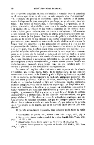 10 I-IER"AXDO DBVIS ECHAlDlA
ej(,n <Ir prnrbn adquiere 1m sentido preciso ~. especial. que ('TI sustancia
('~ el mislllu que tiene en derecho. . este respecto diee C_-Ul¡';ELUTTI 2:
.. El concepto de prueba se rocnrntra fuera del (lerceho y es instru-
lllroto indispensable para eua!quiera que haga, no ya derecho, sino his-
toria. " En efecto, el historiador, el paleontólogo, el arqueólogo, el lin-
güista, el cronista, el prrindista. rceurren a la prueba para conyencerse
fI sí mismos de la y('rdnd de Jos hechos ocurridos en un p<1sarlo inme-
diato o lejallo, pero tambihl para ('O!l'cncor a sus lectores o informantes
de esa n~rdad ; en derecho la prueba se utiliw principalmente para con-
vencer a otros (n los jlH>('rs. funC'ionarios de policía o administrativos,
euando se la aduee en un proceso o en ciertas diligencias, y también a
particulare~. ('omo suce-do:> 1"11 aSHntos dr estado ádl o en titulación de
hienes pilri1 sn comereio. en las relaciones de vecindad o eOIl un fin
ele preYellción de litig-ios y rlr ¡?anlllTín. frente a los demMs, de los pro-
pios ¡lpl'C'ehos). pero tillllbi;n para tener ennreneimif'nto persollal o se-
guridad snb,if'Tin sobre los propios derechos, lo cnal ('quiyait' ¡¡ eOllYen-
l'erse a sí mismo de la H'roan u legalidad de ciertos hechos o ¡¡cto:;
.inrídieo~. De consiguiente, no puede afirmarse que la prueba en dere-
dIO tenga finalidad o naturaleza diferentes de las que le corresponde
en cnalquiera ciencia rcconstrnctiva, r mucho menos que su función sea
pxt'lnsivamente procrsa!, pues quizás tiene un 11S0 pr{¡ctieo más fre-
('!lente y general en las actividades extraprocesales.
DELLEPIAXE 3 explica admirablemente este aspecto de la ciencia
probatoria, qn~ forma pal'Íe, tanto de la metodología de las ciencias
reconstrllctiYas, eomo ele la filosofía y de la lógica aplieada en especial,
~. de la sicología, p¡lrticularmente la judicial, agregamos nosotros. Su-
~·as son cstns palabras: "Crítica histórica, metodología de la historia,
teoría de la prueba judicial, crítica del testimonio, prueba indiciaria,
métodos comparativos o de las series en arqueología, en lingüística, cte.,
todo está destinado a fundirse y a busc,lr flU verdadera colocación y
lugar respectivo, su científica significación y valor, en una teoría más
amplia, rigurosamente lógica y exacta: la que bajo el título de método
reconstructivo o metodología de las elt'neias reconstructiyas, me pro-
pongo elaborar" 4. Sin duda se trata ele actividades análogas, que dc-
hen servirse de métodos similares. aunque no siempre iguales, como es
obyio. En el mismo sentido advierte LESSO:o<A 5, que estudiar la prueba
en sí "es propi.o de la lógica, que es en derecho igual que en toda otra
(·¡eneia".
El jurista reconstruye el pasado, para conocer quién tiene la razón
~ CAlC<E:Ll:TTI: La pnu:b¡¡ Ml'il, Buenos Aires, Edie. Aro.yú, 1955, Vig. 4,
3 DrLT.EI'JAK¡':: XI/Olla teoría goneral dI' la prueba, Bogotá, Edit. 'femis, 1961,
págs. 1, ~;;, ljO y 185.
4 DELLEPIANE: S1/fm teoría general de la piueba, ed. cit., pir;. 10.
5 LESSOKA: Teoría gCl!cw! de la prueba en (lcrco/w civil, Madrid, Edit. Reus,
1928, t. T, pág-. ~.
 