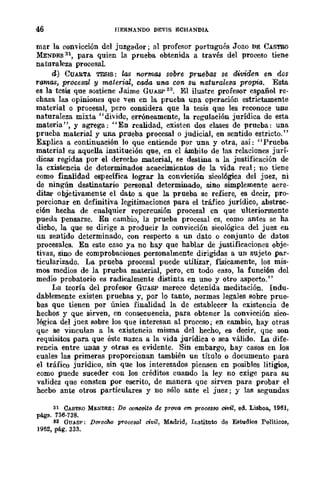 46 HERNANDO DEVIS ECHANDIA
mar la convicción del juzgador; al profesor portugués Joao DE CASTRO
MENDES 1'11, para quien la prueba obtenida a través del proceBO tiene
naturaleza procesal.
d) CUARTA TESIS: las 1Wrma,s sobre pruebas se dividen en dos
ramas, procesal y material, cada una eon. su naturale3a propia. Esta
es la tesis que sostiene Jaime GUASP 32
• El ilustre profesor español re-
chaza las opiniones que ven en la prueba una operación estrictamente
material o procesal, pero considera que la tesis que les reconoce una
naturaleza mixta" divide, erróneamente, la regulación jurídica de esta
materia", y agrega: "En realidad, existen dos clases de prueba: una
prueba material y una prueba procesal o judicial, en sentido estricto."
Explica a continuación lo que entiende por una y otra, así: "Prueba
material es aquella institución que, en el ámbito de las relaciones jurí-
dicas regidas por el derecho material, se destina a la justificación de
la existencia de determinados acaecimientos de la vida real; no tiene
como finalidad específica lograr la convicción sicológica del juez, ni
de ningún destinatario personal determinado, sino simplemente acre-
ditar objetivamente el dato a que la prueba se refiere, es decir, pro-
porcionar en definitiva legitimaciones para el tráfico jurídico, abstrac-
ción hecha de cualquier repercusión procesal en que ulteriormente
pueda pensarse. En cambio, la prueba procesal cs, como antes se ha
dicho, la que se dirige a producir la convicción sicológica del juez en
un sentido determinado, con respecto a un dato °conjunto de datos
procesales. En este caso ya no hay que hablar de justificaciones obje-
tivas, sino de comprobaciones personalmente dirigidas a un sujeto par-
ticularizado. La prueba procesal puede utilizar, físicamente, los mis-
mos medios de la prueba material, pero, en todo caso, la función del
medio probatorio es radicalmente distinta en uno y otro aspecto."
La teoría del profesor GUASP merece dctenida meditación. Indu-
dablemente existen pruehas y, por lo tanto, normas legales sobre prue-
bas que tienen por única finalidad la de establecer la existencia de
hechos y que sirven, en consecuencia, para obtener la convicción sico-
lógica del juez sobre los que interesan al proceso; en cambio, hay otras
que se vinculan a la existencia misma del hecho, es decir, que son
requisitos para que éste nazca a la vida jurídica o sea válido. La dife-
rencia entre unas y otras es evidente. Sin embargo, hay casos en los
cuales las primeras proporcionan también un título o documento para
el tráfico jurídico, sin que los interesados piensen en posibles litigios,
como puede suceder con los créditos cuando la ley no cxige para su
validez que consten por escrito, de manera que sirven para probar el
hecbo ante otros particulares y no sólo ante el juez; y las segundas
31 CASTflO Mt.:NDES: Do conceito de pTO'IIG em prOCts/JO civil, ed. Lisboa., 1961,
págs. 736·738.
112 GUASP; Durecho procesal civil, Madrid, Instituto de Estudios Políticos,
1962, pé.g. 333.
 
