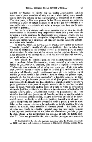 TEORIA GENERAL DE LA PBUEBA. JUDICIAL 47
pueden ser tenidas en cuenta por las partes contratantes, también
como medio para acreditar el aCÍ{) en un posible juicio, como sucede
con la escritura pública en las compraventas de inmuebles en Colombia.
Por otra parte, si bien una prueba de las últimas no está en principio
destinada al juez, al surgir el litigio es el medio que debe llevarle a la
convicción sobre la existencia del acto, y cumple una función de com-
probación personal.
Por las breves razones anteriores, creemos que si bien no puede
deseonocerse la diferencia muy importante entre una y otra clase de
pruebas y puede aceptarse la clasificación que propone GUASP, esto no
significa que existan dos categorías independientes y separadas, con
funciones exclusivas y opuestas. Al exponer nuestro concepto volvere-
mos sobre esta doctrina.
e) QnNTA TESIS; las normas sobre pruebas pertenecen al llamado
"derecho justicial". Noción del derecho justicial. Las variadas face-
tas que la materia de las pruebas ofrece al estudioso para el efecto
de determinar la naturaleza de las normas que las regulan, ban servido
a los creadores y defensores de la teoría del derecho justicial material,
para ubicarlas en éste.
Esta noción del derecho justicial fue definitivamente delineada
por el profesor Jaime GQLDSCHMIDT, quien combinó y precisó los cri-
terios de JELLINEK y A. MERKEL, para sentar la siguiente conclusión;
"Solamente una materia del derecbo que tenga por objeto una ,.ela-
ción jurídica existente entre la justicia estatal y el individuo que es
miembro del Estado, puede considerarse como dereeho justicial en el
sentido jurídico estricto del término. Esto es cierto, en primer lugar,
respecto de los dos derecbos procesales" y también respecto al dere-
cho penal, sin que importe que se vea en el jnez penal solamente "el
representante del Estado que hace efectivo el derecho punitivo de éste";
pero igualmente lo es para el aspecto material de la relación justicial
civil, es decir, "contemplándola desde el punto de vista de pretensión
de tutela jurídica, atribuida por WACH a los miembros individuales del
Estado contra éste". GoLDSOHMIDT resume su pensamiento así: "El
derecho jlliltieial que, junto con el derecho político en sentido estricto
y con el derecho administrativo, integra el derecho público de la comu-
nidad estatal, se divide en el derecho justicial formal y en el material.
Aquél comprende los derechos procesales civil y penal, y éste la tota-
lidad de las normas relativas a la pretensión de tutela jurídica dirigida
contra el Estado, como también el derecho penal." Es decir, es el
derecho que regula la relación justicial, que, por una parte, impone
a los órganos jurisdiccionales un deber de administrar justicia, y, por
la otra, otorga a los particulares un derecho al acto de tutela jurí-
dica 33. Como esa pretensión de tutela jurídica persigue una sentencia
33 GOLDSCHMIDT, J.: Derecho jtólltitiaZ material, trad. del traba.jo publicado
en 1905 como pa.rte del volumen en homenaje a BE!l.NAfl.DO HÜBLER, Buenos Airea,
 