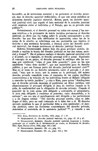 48 nERNANDO D~"VIS ECHANDIA
favorable, es de naturaleza material y no pertenece al derecho proce·
sal, sino al derecho material publicístico, el que con olras palabras se
denomina derecho justicial material. Existe, pues, un derecho mate-
rial justicial civil, que regula el lado material de la relación justicial
civil existente entre el individuo y el Estado, que no es privado sino
público 34.
Naturalmente, si el derecho procesal en todas sus ramas y-las nor-
mas relativas a la pretensión de tutela jurídica pertenecen al derecho
justicial, es obvio que las reglas sobre la prueba corresponden a este
derecho: las que ban sido calificadas de materiales, como las de la
carga de la prueba, se relacionan con esa pretensión que implica el
derecho a una sentencia favorable, y forman parte del derecho justi-
ríal material; las demás pertenecen al derecho justicial formal.
Roberto GOLDSCHMIDT, ilustre bijo del gran profesor alemán, de-
fiende y explica la teoría del derecbo justicial en sus dos ramas, mate-
rial y formal 3s• En el primero incluye el derecbo justicial material civil
y el penal; en el segundo, el derecho procesal civil y penal. SigUiendo
el concepto de su padre, al derecho ,procesal le atribuye sólo las nor-
mas que establecen "cómo el juez debe proceder", pero no las que
establecen "cómo debe decidir", que son materiales pero de derecho
público, y por eso forman parte del derecho justicial material civil 36.
Mas no se trata de un derecho intermedio entre el privado y el pro-
cesal, "sino que se tratfl., por lo menos en lo principal, del mismo
derecbo privado concebido como el conjunto de las reglas jurídicas
concernientes a la relación de los individuos frente al Estado obligado
a conceder la tutela jurídica", y cita a. KIPP, para quien "dondequiera
que el derecbo privado imponga al particular un deber jurídico, está
silenciosamente el precepto dirigido al juez de resolver cuando se lo
pida, de conformidad con la obligación de derecho privado. Cuando el
poseedor de la cosa ajena está obligado a entregarla al propietario,
el juez está obligado a eondenar al poseedor, como demandado, a la
entrega", ora sea que el mandamiento esté dirigido a los particulares
o a nn órgano estatal. "Del derccbo procesal resulta cómo Be debe
llegar al fallo, pero no cuál contenido se le debe dar a él. El derecho
privado establece 10 que el particular debe a otro particular; el dere-
cho justicial, como un fenómeno concomitante del derecbo privado,
determina el contenido de la sentencia judicial"lI1, y vincula a esa
Eilit. Ejea., BrevÍarioR de lIerecho, 1959, págs. 17 ~. 21.
34 GOLDSCHIdIDT, J.: Derecho justicia! material, cit., págs. 37, 43 Y 47.
SS GOLDSCHldlDT, RoBEII.'ro: D81"eoM jU3ti.cial material, homenaje a. ALBINA,
publicado con el estudio de J. OOLDSCHlUDT yo. cito.do, en Breviarios dc derecho,
Edit. Ejeo., Buenos Aires, 1959, pé.gs. 100 y 246.
86 GOI.DSCHldlllT, RoBE!I.'ro: Ob. cit., pé.g. 171.
31 OOLDSCHMIDT, RoII.EII.TO: Ob. cit., pé.gs. 183 y 185.
 